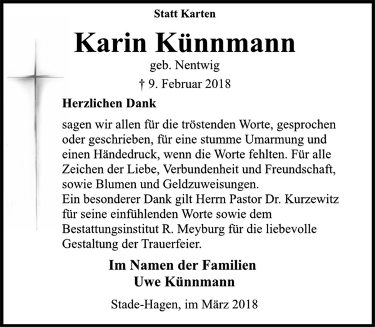 <p>Statt Karten<br />Karin Künnmann<br />geb. Nentwig<br />† 9. Februar 2018<br />Herzlichen Dank<br />sagen wir allen für die tröstenden Worte, gesprochen<br />oder geschrieben, für eine stumme Umarmung und einen<br />Händedruck, wenn die Worte fehlten. Für alle Zeichen<br />der Liebe, Verbundenheit und Freundschaft,<br />sowie Blumen und Geldzuweisungen.<br />Ein besonderer Dank gilt Herrn Pastor Dr. Kurzewitz<br />für seine einfühlenden Worte sowie dem<br />Bestattungsinstitut R. Meyburg für die liebevolle<br />Gestaltung der Trauerfeier.<br />Im Namen der Familien<br />Uwe Künnmann<br />Stade-Hagen, im März 2018</p>