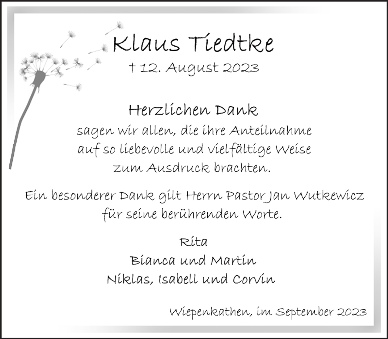 <p>Klaus Tiedtke<br />† 12. August 2023<br />Herzlichen Dank<br />sagen wir allen, die ihre Anteilnahme<br />auf so liebevolle und vielfältige Weise<br />zum Ausdruck brachten.<br />Ein besonderer Dank gilt Herrn Pastor Jan Wutkewicz<br />für seine berührenden Worte.<br />Rita<br />Bianca und Martin<br />Niklas, Isabell und Corvin<br />Wiepenkathen, im September 2023</p>