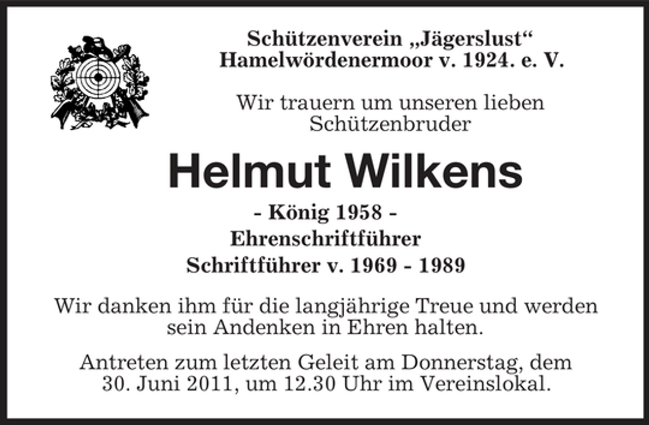 <p>Schützenverein „Jägerslust“<br />Hamelwördenermoor v. 1924. e. V.</p><p>Wir trauern um unseren lieben<br />Schützenbruder<br />Helmut Wilkens<br />- König 1958 -<br />Ehrenschriftführer<br />Schriftführer v. 1969 - 1989<br />Wir danken ihm für die langjährige Treue und werden sein Andenken in Ehren halten.<br />Antreten zum letzten Geleit am Donnerstag, dem<br />30. Juni 2011, um 12.30 Uhr im Vereinslokal.</p>
