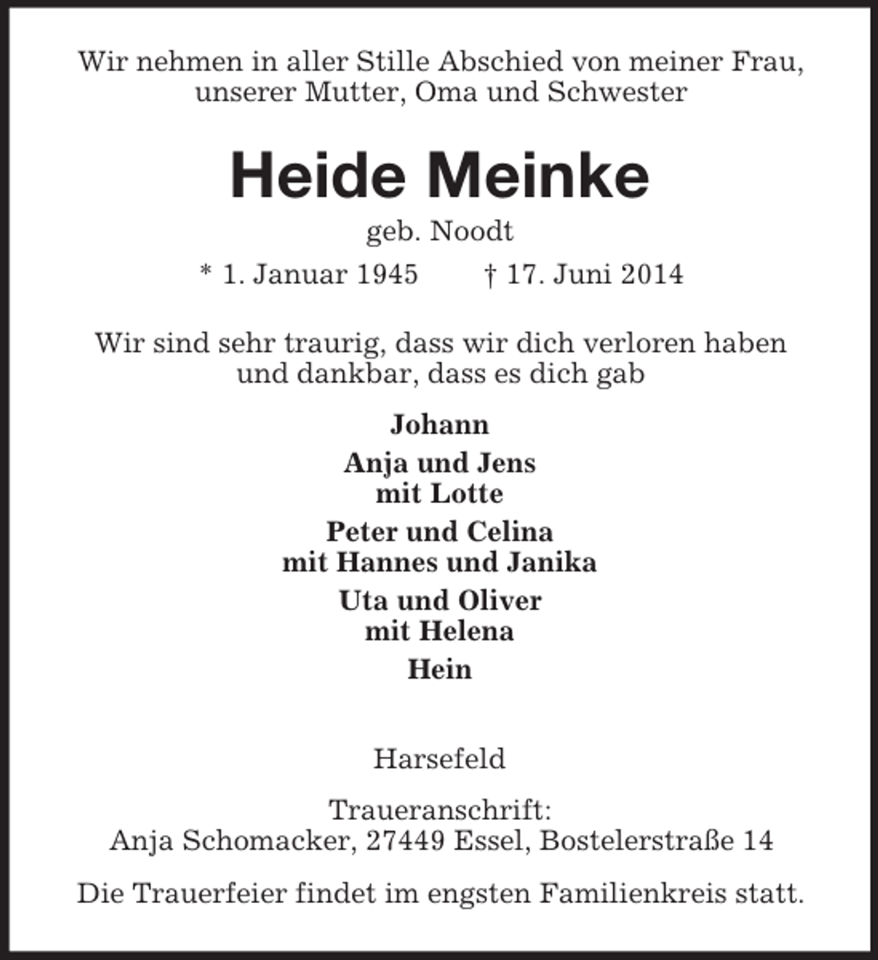 <p>Wir nehmen in aller Stille Abschied von meiner Frau,<br />unserer Mutter, Oma und Schwester<br />Heide Meinke<br />geb. Noodt<br />* 1. Januar 1945 † 17. Juni 2014<br />Wir sind sehr traurig, dass wir dich verloren haben<br />und dankbar, dass es dich gab<br />Johann<br />Anja und Jens<br />mit Lotte<br />Peter und Celina<br />mit Hannes und Janika<br />Uta und Oliver<br />mit Helena<br />Hein<br />Harsefeld<br />Traueranschrift:<br />Anja Schomacker, 27449 Essel, Bostelerstraße 14<br />Die Trauerfeier findet im engsten Familienkreis statt.</p>