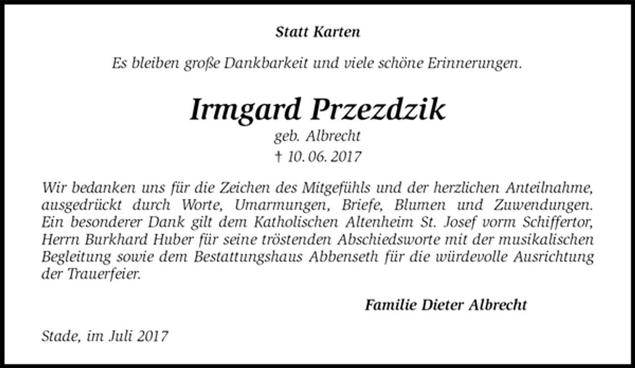 <p>Statt Karten<br />Es bleiben große Dankbarkeit und viele schöne Erinnerungen.<br />Irmgard Przezdzik<br />geb. Albrecht<br />† 10. 06. 2017<br />Wir bedanken uns für die Zeichen des Mitgefühls und der herzlichen Anteilnahme,<br />ausgedrückt durch Worte, Umarmungen, Briefe, Blumen und Zuwendungen.<br />Ein besonderer Dank gilt dem Katholischen Altenheim St. Josef vorm Schiffertor, Herrn Burkhard Huber für seine tröstenden Abschiedsworte mit der musikalischen Begleitung sowie dem Bestattungshaus Abbenseth für die würdevolle Ausrichtung der Trauerfeier.<br />Familie Dieter Albrecht<br />Stade, im Juli 2017</p>