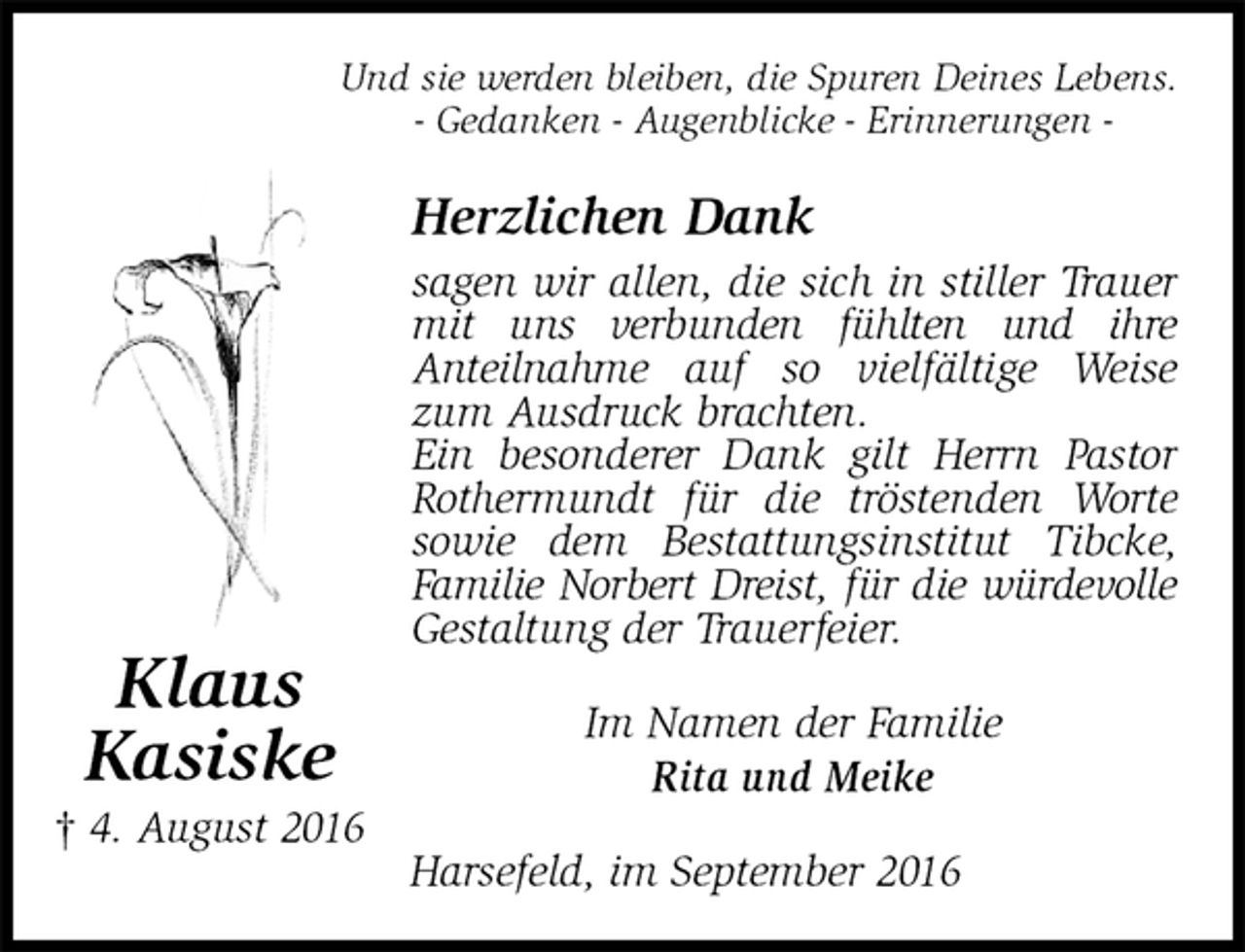 <p>Und sie werden bleiben, die Spuren Deines Lebens.<br />- Gedanken - Augenblicke - Erinnerungen -<br />Herzlichen Dank<br />sagen wir allen, die sich in stiller Trauer mit uns verbunden fühlten und ihre<br />Anteilnahme auf so vielfältige Weise zum Ausdruck brachten.<br />Ein besonderer Dank gilt Herrn Pastor Rothermundt für die tröstenden Worte sowie dem Bestattungsinstitut Tibcke, Familie Norbert Dreist, für die würdevolle<br />Gestaltung der Trauerfeier.<br />Im Namen der Familie<br />Rita und Meike<br />Harsefeld, im September 2016<br />Klaus<br />Kasiske<br />† 4. August 2016</p>