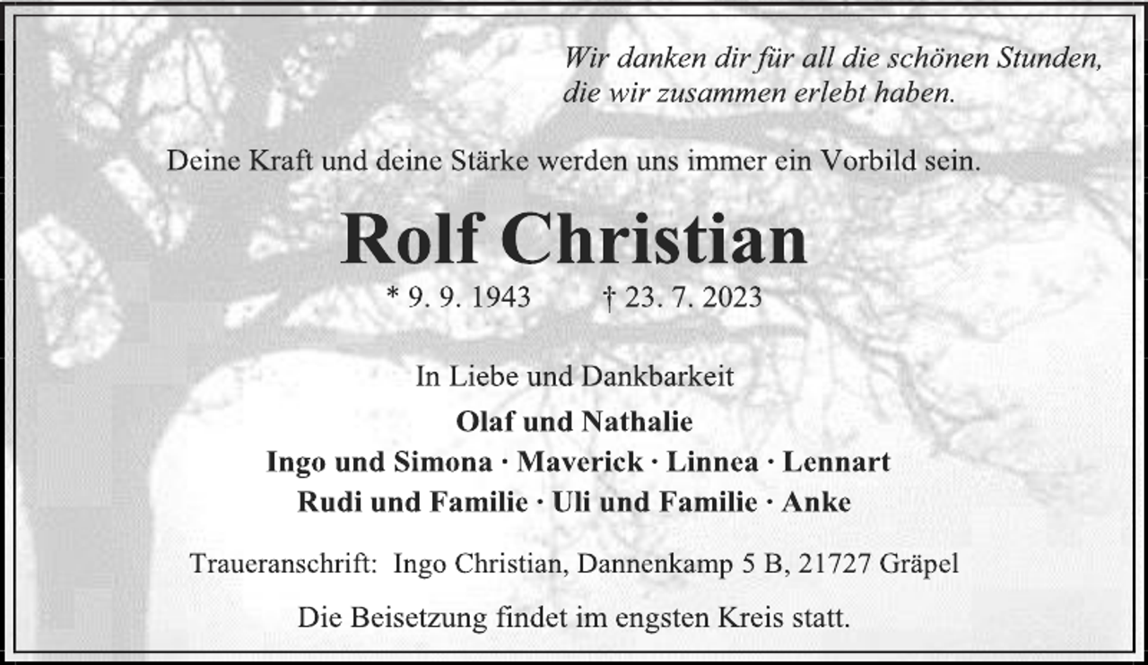 <p>Wir danken dir für all deine schönen Stunden,<br />die wir zusammen erlebt haben.<br />Deine Kraft und deine Stärke werden uns immer ein Vorbild sein.<br />Rolf Christian<br />* 9. 9. 1943 + 23. 7. 2023<br />In Liebe und Dankbarkeit<br />Olaf und Nathalie<br />Ingo und Simona Maverick Linnea Lennart<br />Rudi und Familie Uli und Familie Anke<br />Traueranschrift: Ingo Christian, Dannenkamp 5 B, 21727 Gräpel<br />Die Beisetzung findet im engsten Kreis statt.</p>
