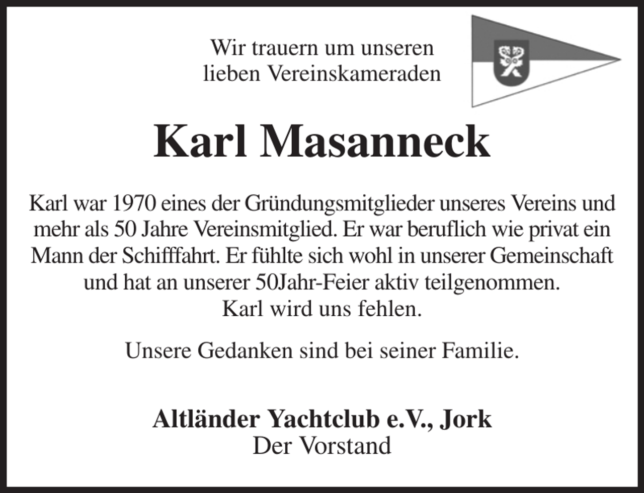 <p>Wir trauern um unseren<br />lieben Vereinskameraden<br />Karl Masanneck<br />Karl war 1970 eines der Gründungsmitglieder unseres Vereins und mehr als 50 Jahre Vereinsmitglied. Er war beruflich wie privat ein Mann der Schifffahrt. Er fühlte sich wohl in unserer Gemeinschaft und hat an unserer 50Jahr-Feier aktiv teilgenommen.<br />Karl wird uns fehlen.</p><p>Unsere Gedanken sind bei seiner Familie.</p><p>Altländer Yachtclub e.V., Jork<br />Der Vorstand</p>