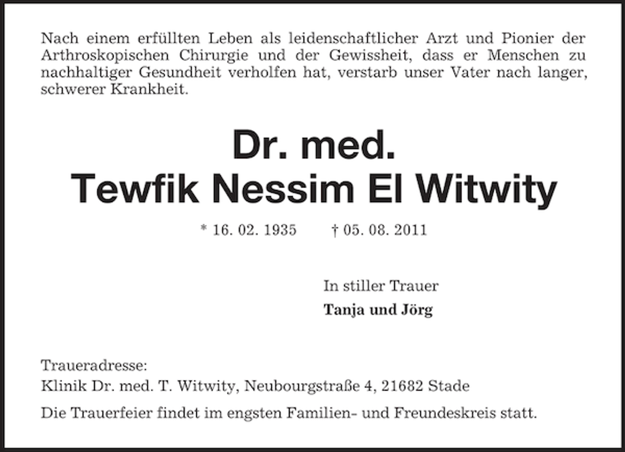 <p>Nach einem erfüllten Leben als leidenschaftlicher Arzt und Pionier der<br />Arthroskopischen Chirurgie und der Gewissheit, dass er Menschen zu nachhaltiger Gesundheit verholfen hat, verstarb unser Vater nach langer, schwerer Krankheit.<br />Dr. med.</p>
<p>Tewfik Nessim El Witwity<br />* 16. 02. 1935</p>
<p>† 05. 08. 2011<br />In stiller Trauer<br />Tanja und Jörg<br />Traueradresse:<br />Klinik Dr. med. T. Witwity, Neubourgstraße 4, 21682 Stade<br />Die Trauerfeier findet im engsten Familien- und Freundeskreis statt.</p>