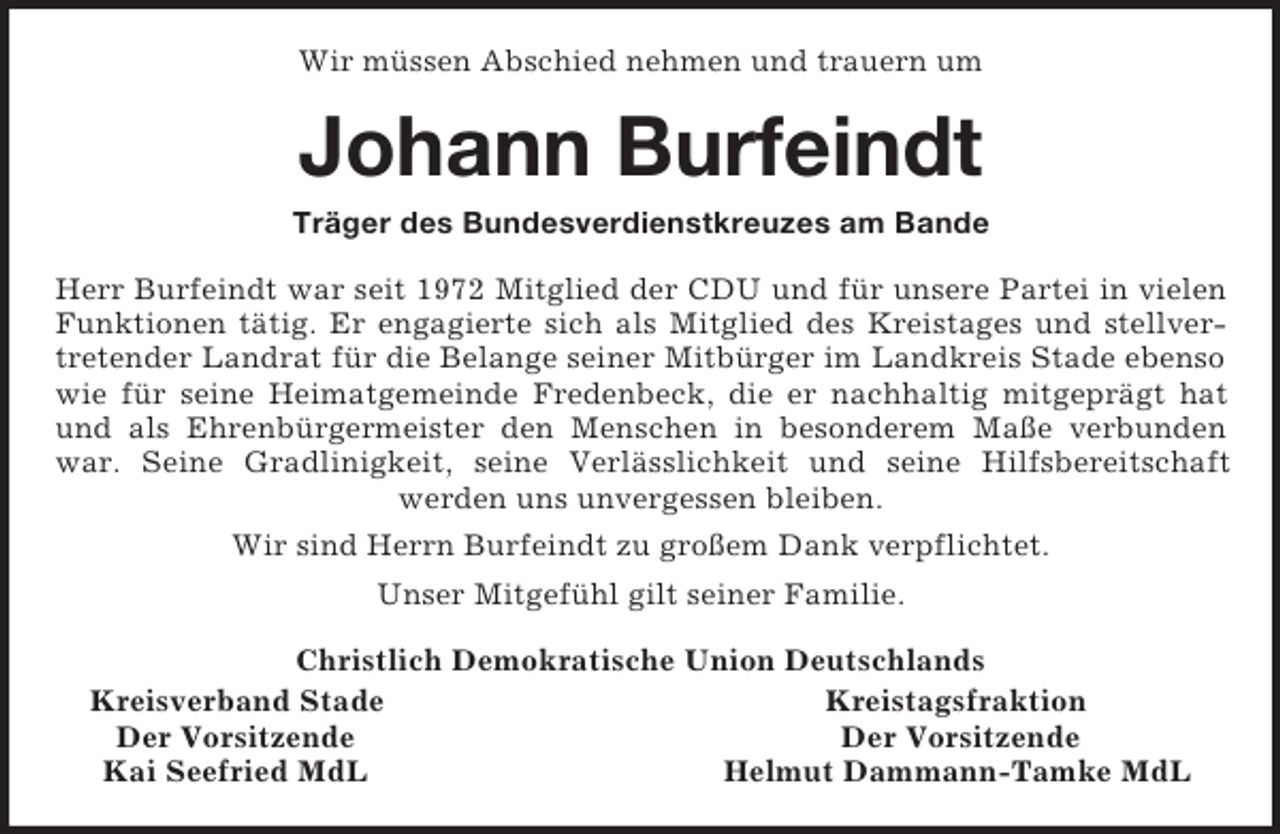 <p>Wir müssen Abschied nehmen und trauern um<br />Johann Burfeindt<br />Träger des Bundesverdienstkreuzes am Bande<br />Herr Burfeindt war seit 1972 Mitglied der CDU und für unsere Partei in vielen Funktionen tätig. Er engagierte sich als Mitglied des Kreistages und stellvertretender Landrat für die Belange seiner Mitbürger im Landkreis Stade ebenso wie für seine Heimatgemeinde Fredenbeck, die er nachhaltig mitgeprägt hat und als Ehrenbürgermeister den Menschen in besonderem Maße verbunden war. Seine Gradlinigkeit, seine Verlässlichkeit und seine Hilfsbereitschaft<br />werden uns unvergessen bleiben.<br />Wir sind Herrn Burfeindt zu großem Dank verpflichtet.<br />Unser Mitgefühl gilt seiner Familie.<br />Christlich Demokratische Union Deutschlands<br />Kreisverband Stade Kreistagsfraktion<br />Der Vorsitzende Der Vorsitzende<br />Kai Seefried MdL Helmut Dammann-Tamke MdL</p>