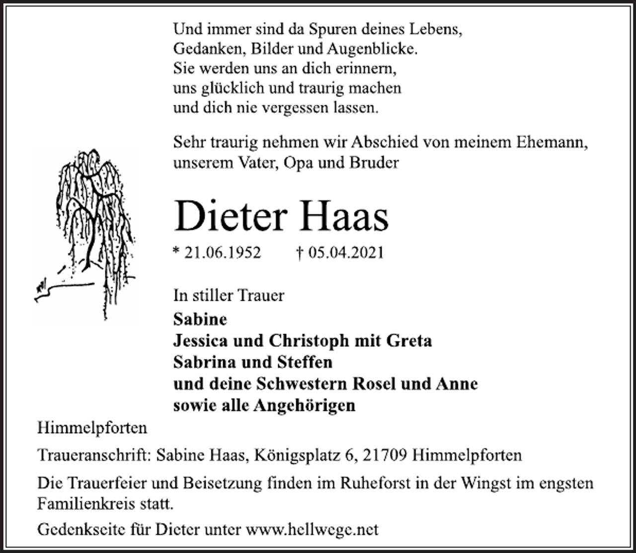<p>Und immer sind da Spuren deines Lebens,<br />Gedanken, Bilder und Augenblicke.<br />Sie werden uns an dich erinnern,<br />uns glücklich und traurig machen<br />und dich nie vergessen lassen.<br />Sehr traurig nehmen wir Abschied von meinem Ehemann,<br />unserem Vater, Opa und Bruder<br />Dieter Haas<br />* 21.06.1952 † 05.04.2021<br />In stiller Trauer<br />Sabine<br />Jessica und Christoph mit Greta<br />Sabrina und Steffen<br />und deine Schwestern Rosel und Anne<br />sowie alle Angehörigen<br />Himmelpforten<br />Traueranschrift: Sabine Haas, Königsplatz 6, 21709 Himmelpforten<br />Die Trauerfeier und Beisetzung finden im Ruheforst in der Wingst im engsten Familienkreis statt.<br />Gedenkseite für Dieter unter www.hellwege.net</p>