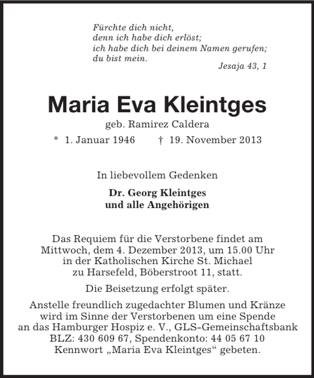 <p>Fürchte dich nicht,<br />denn ich habe dich erlöst;<br />ich habe dich bei deinem Namen gerufen;<br />du bist mein.<br />Jesaja 43, 1<br />Maria Eva Kleintges<br />geb. Ramirez Caldera<br />* 1. Januar 1946 † 19. November 2013<br />In liebevollem Gedenken<br />Dr. Georg Kleintges<br />und alle Angehörigen<br />Das Requiem für die Verstorbene findet am<br />Mittwoch, dem 4. Dezember 2013, um 15.00 Uhr<br />in der Katholischen Kirche St. Michael<br />zu Harsefeld, Böberstroot 11, statt.<br />Die Beisetzung erfolgt später.<br />Anstelle freundlich zugedachter Blumen und Kränze<br />wird im Sinne der Verstorbenen um eine Spende<br />an das Hamburger Hospiz e. V., GLS-Gemeinschaftsbank<br />BLZ: 430 609 67, Spendenkonto: 44 05 67 10<br />Kennwort „Maria Eva Kleintges“ gebeten.</p>