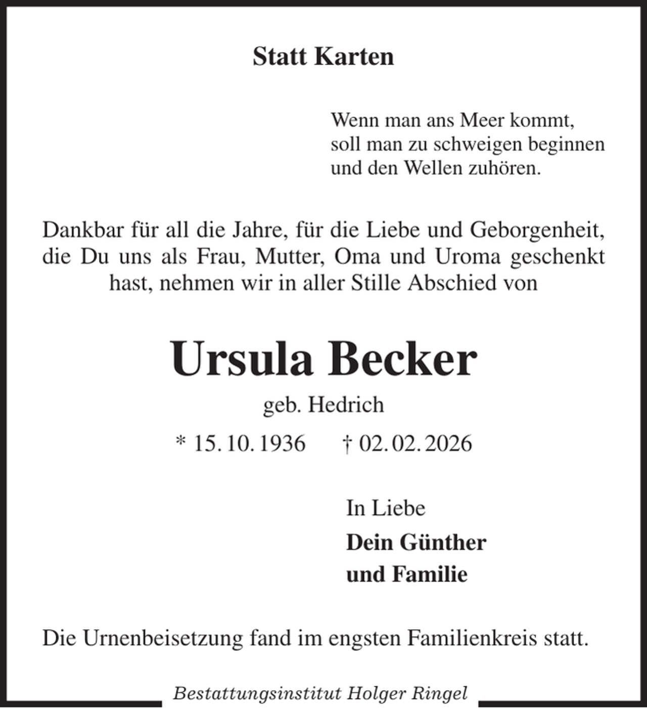 <p>Statt Karten<br />Wenn man ans Meer kommt,<br />soll man zu schweigen beginnen<br />und den Wellen zuhören.<br />Dankbar für all die Jahre, für die Liebe und Geborgenheit, die Du uns als Frau, Mutter, Oma und Uroma geschenkt hast, nehmen wir in aller Stille Abschied von<br />Ursula Becker<br />geb. Hedrich<br />* 15. 10. 1936 † 02. 02. 2026<br />In Liebe<br />Dein Günther<br />und Familie<br />Die Urnenbeisetzung fand im engsten Familienkreis statt.<br />Bestattungsinstitut Holger Ringel</p>