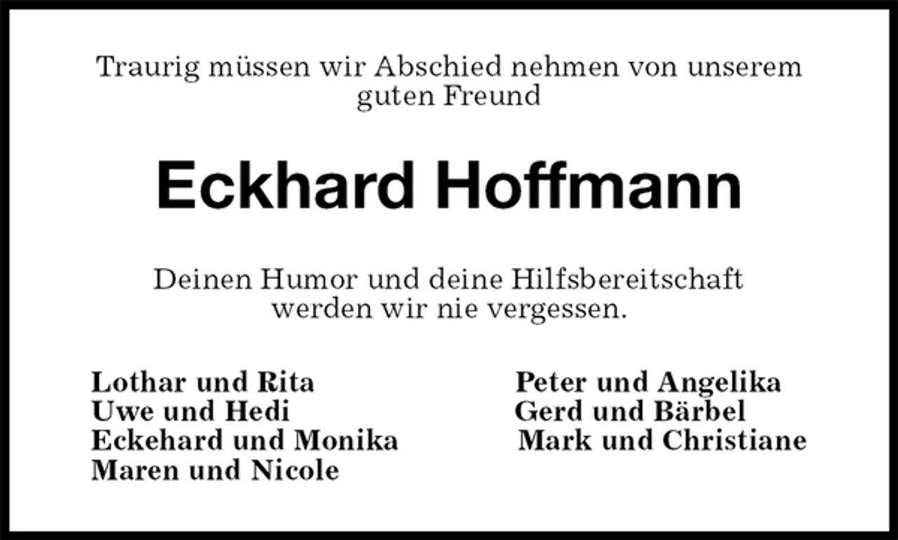 <p>Traurig müssen wir Abschied nehmen von unserem<br />guten Freund<br />Eckhard Hoffmann<br />Deinen Humor und deine Hilfsbereitschaft<br />werden wir nie vergessen.<br />Lothar und Rita Peter und Angelika<br />Uwe und Hedi Gerd und Bärbel<br />Eckehard und Monika Mark und Christiane<br />Maren und Nicole</p>