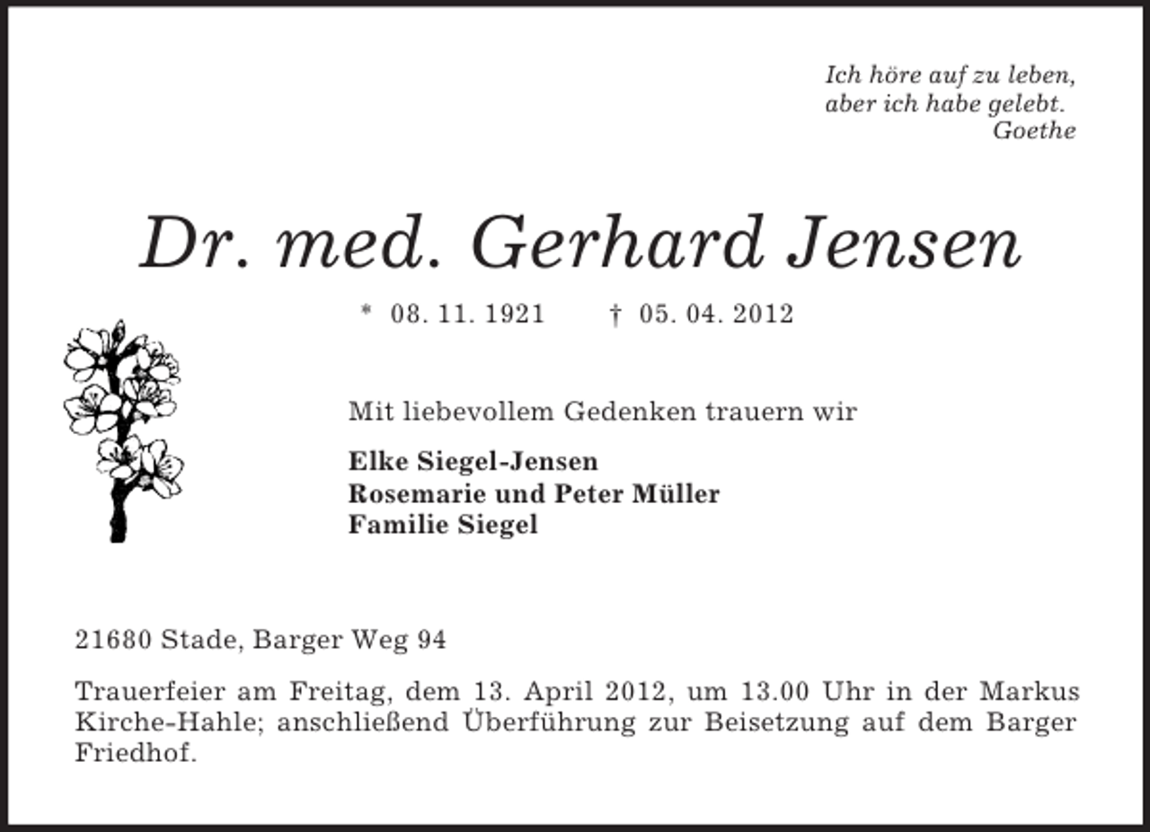 <p>Ich höre auf zu leben,<br />aber ich habe gelebt.<br />Goethe<br />Dr. med. Gerhard Jensen<br />* 08. 11. 1921 † 05. 04. 2012<br />Mit liebevollem Gedenken trauern wir<br />Elke Siegel-Jensen<br />Rosemarie und Peter Müller<br />Familie Siegel<br />21680 Stade, Barger Weg 94<br />Trauerfeier am Freitag, dem 13. April 2012, um 13.00 Uhr in der Markus Kirche-Hahle; anschließend Überführung zur Beisetzung auf dem Barger Friedhof.</p>