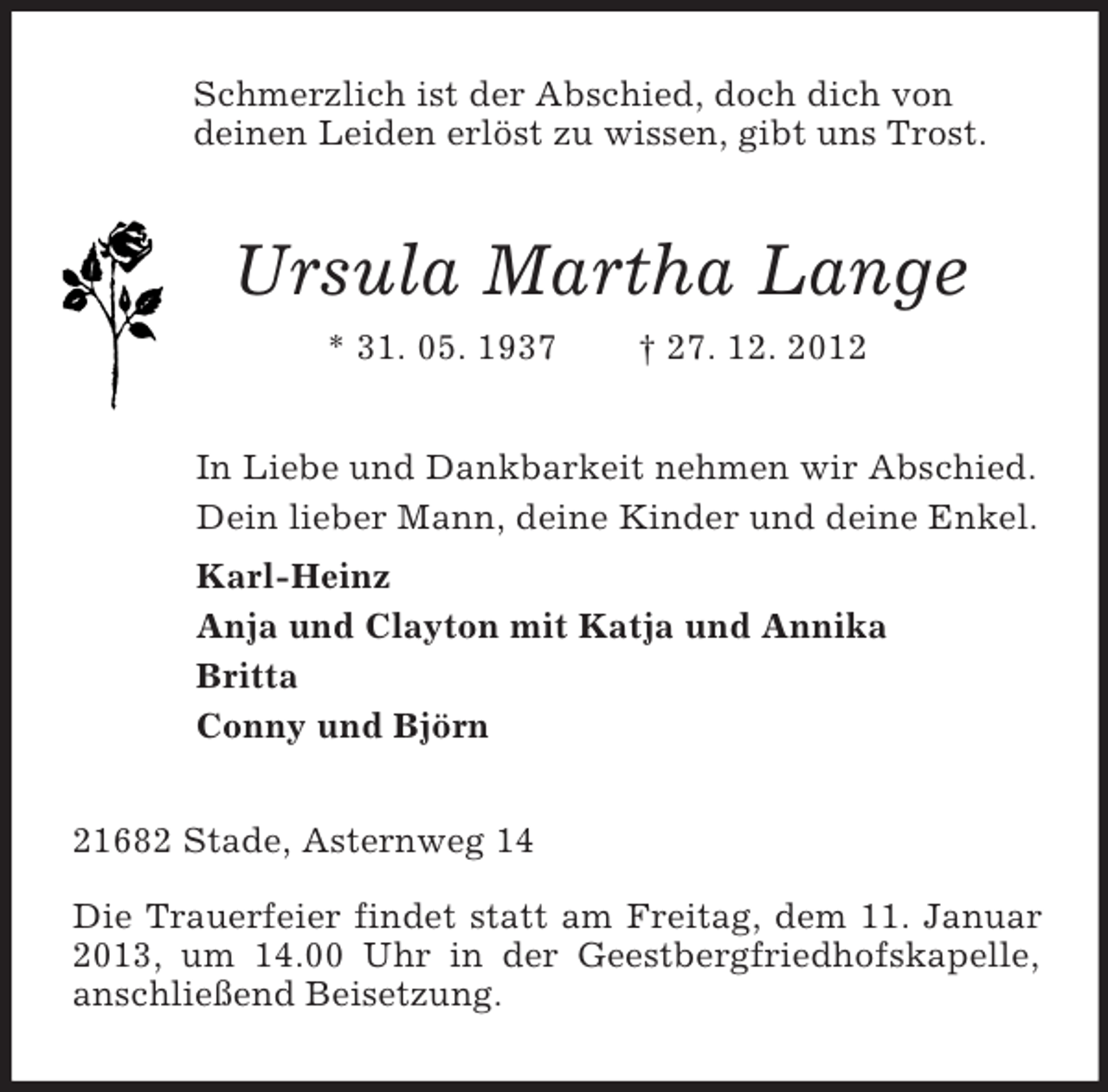 <p>Schmerzlich ist der Abschied, doch dich von<br />deinen Leiden erlöst zu wissen, gibt uns Trost.<br />Ursula Martha Lange<br />* 31. 05. 1937 † 27. 12. 2012<br />In Liebe und Dankbarkeit nehmen wir Abschied.<br />Dein lieber Mann, deine Kinder und deine Enkel.<br />Karl-Heinz<br />Anja und Clayton mit Katja und Annika<br />Britta<br />Conny und Björn<br />21682 Stade, Asternweg 14</p><p>Die Trauerfeier findet statt am Freitag, dem 11. Januar 2013, um 14.00 Uhr in der Geestbergfriedhofskapelle, anschließend Beisetzung.</p>