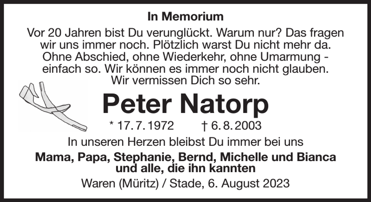 <p>In Memorium<br />Vor 20 Jahren bist Du verunglückt. Warum nur? Das fragen wir uns immer noch. Plötzlich warst Du nicht mehr da.<br />Ohne Abschied, ohne Wiederkehr, ohne Umarmung -<br />einfach so. Wir können es immer noch nicht glauben.<br />Wir vermissen Dich so sehr.<br />Peter Natorp<br />* 17. 7. 1972 † 6. 8. 2003<br />In unseren Herzen bleibst Du immer bei uns<br />Mama, Papa, Stephanie, Bernd, Michelle und Bianca<br />und alle, die ihn kannten<br />Waren (Müritz) / Stade, 6. August 2023</p>
