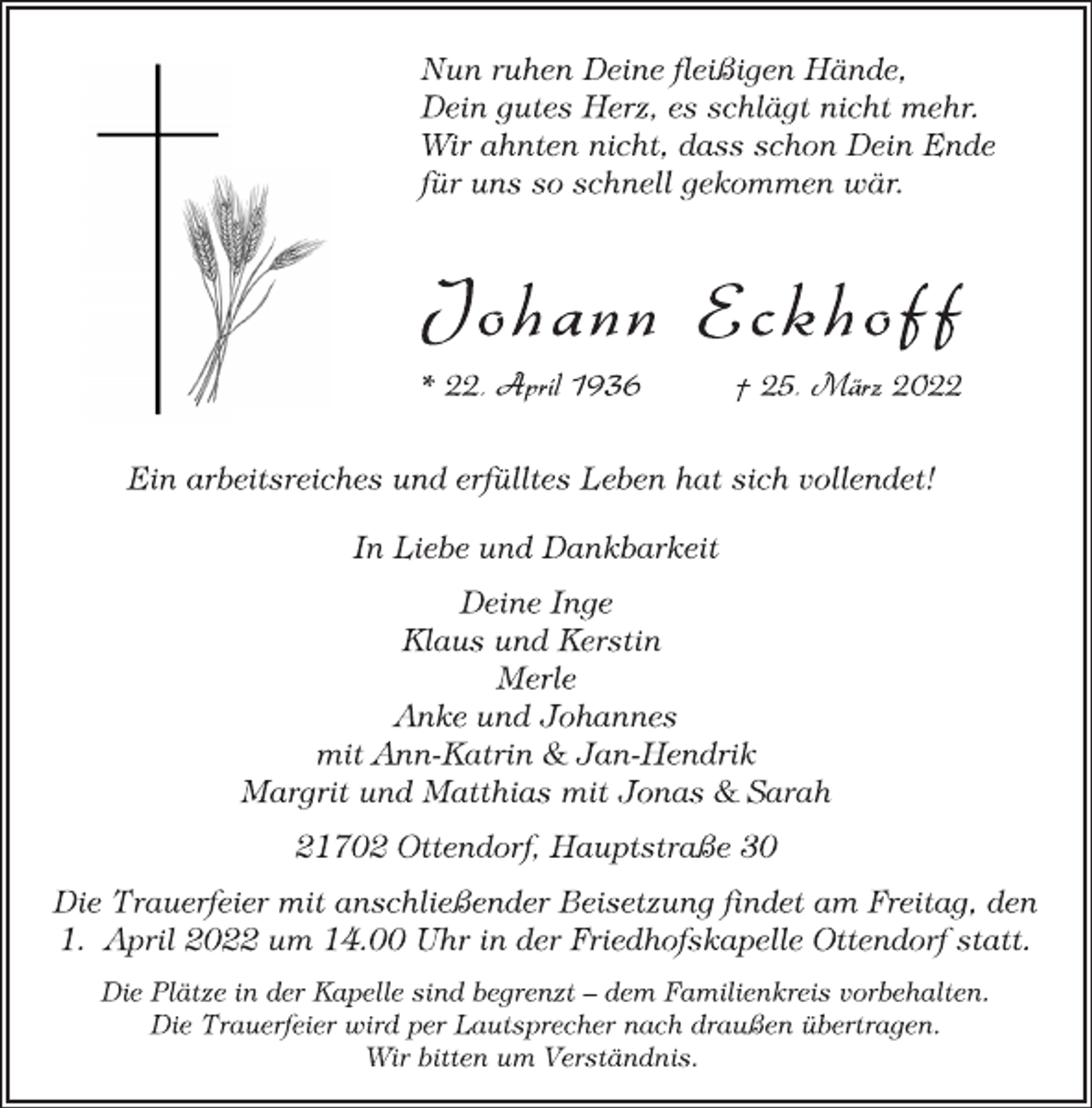 <p>Nun ruhen Deine fleißigen Hände,<br />Dein gutes Herz, es schlägt nicht mehr.<br />Wir ahnten nicht, dass schon Dein Ende<br />für uns so schnell gekommen wär.<br />Jo h a n n Eckh o f f<br />* 22. April 1936 † 25. März 2022<br />Ein arbeitsreiches und erfülltes Leben hat sich vollendet!<br />In Liebe und Dankbarkeit<br />Deine Inge<br />Klaus und Kerstin<br />Merle<br />Anke und Johannes<br />mit Ann-Katrin &amp; Jan-Hendrik<br />Margrit und Matthias mit Jonas &amp; Sarah<br />21702 Ottendorf, Hauptstraße 30<br />Die Trauerfeier mit anschließender Beisetzung findet am Freitag, den 1. April 2022 um 14.00 Uhr in der Friedhofskapelle Ottendorf statt.<br />Die Plätze in der Kapelle sind begrenzt - dem Familienkreis vorbehalten.<br />Die Trauerfeier wird per Lautsprecher nach draußen übertragen.<br />Wir bitten um Verständnis.</p>