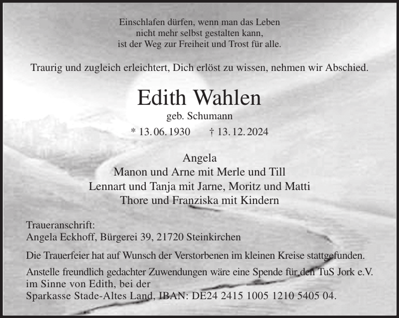 <p>Einschlafen dürfen, wenn man das Leben<br />nicht mehr selbst gestalten kann,<br />ist der Weg zur Freiheit und Trost für alle.<br />Traurig und zugleich erleichtert, Dich erlöst zu wissen, nehmen wir Abschied.<br />Edith Wahlen<br />geb. Schumann<br />* 13. 06. 1930 † 13. 12. 2024<br />Angela<br />Manon und Arne mit Merle und Till<br />Lennart und Tanja mit Jarne, Moritz und Matti<br />Thore und Franziska mit Kindern<br />Traueranschrift:<br />Angela Eckhoff, Bürgerei 39, 21720 Steinkirchen<br />Die Trauerfeier hat auf Wunsch der Verstorbenen im kleinen Kreise stattgefunden.<br />Anstelle freundlich gedachter Zuwendungen wäre eine Spende für den TuS Jork e.V.<br />im Sinne von Edith, bei der<br />Sparkasse Stade-Altes Land, IBAN: DE24 2415 1005 1210 5405 04.</p>