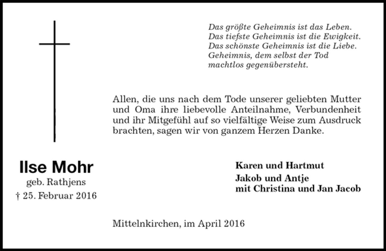 <p>Das größte Geheimnis ist das Leben.<br />Das tiefste Geheimnis ist die Ewigkeit.<br />Das schönste Geheimnis ist die Liebe.<br />Geheimnis, dem selbst der Tod<br />machtlos gegenübersteht.<br />Allen, die uns nach dem Tode unserer geliebten Mutter und Oma ihre liebevolle Anteilnahme, Verbundenheit und ihr Mitgefühl auf so vielfältige Weise zum Ausdruck brachten, sagen wir von ganzem Herzen Danke.<br />Karen und Hartmut<br />Jakob und Antje<br />mit Christina und Jan Jacob<br />Mittelnkirchen, im April 2016<br />Ilse Mohr<br />geb. Rathjens<br />† 25. Februar 2016</p>