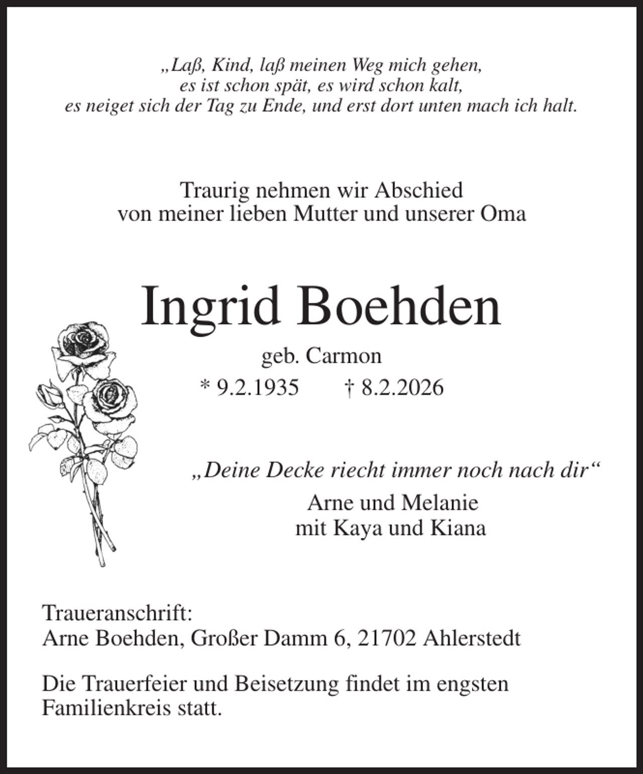 <p>„Laß, Kind, laß meinen Weg mich gehen,<br />es ist schon spät, es wird schon kalt,<br />es neiget sich der Tag zu Ende, und erst dort unten mach ich halt.<br />Traurig nehmen wir Abschied<br />von meiner lieben Mutter und unserer Oma<br />Ingrid Boehden<br />geb. Carmon<br />* 9.2.1935 † 8.2.2026<br />„Deine Decke riecht immer noch nach dir“<br />Arne und Melanie<br />mit Kaya und Kiana<br />Traueranschrift:<br />Arne Boehden, Großer Damm 6, 21702 Ahlerstedt</p><p>Die Trauerfeier und Beisetzung findet im engsten<br />Familienkreis statt.</p>