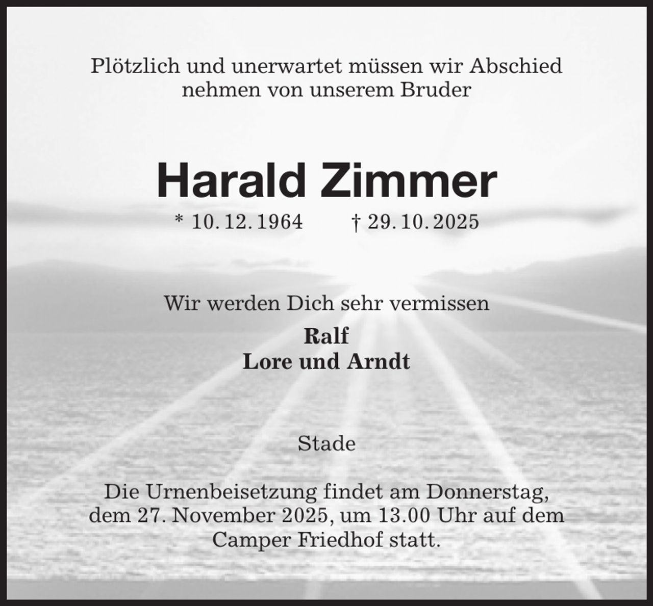 <p>Plötzlich und unerwartet müssen wir Abschied<br />nehmen von unserem Bruder<br />Harald Zimmer<br />* 10. 12. 1964 † 29. 10. 2025<br />Wir werden Dich sehr vermissen<br />Ralf<br />Lore und Arndt<br />Stade</p><p>Die Urnenbeisetzung findet am Donnerstag,<br />dem 27. November 2025, um 13.00 Uhr auf dem Camper Friedhof statt.</p>