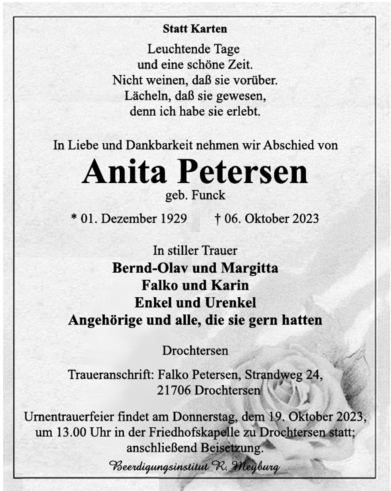 <p>Statt Karten<br />Leuchtende Tage<br />und eine schöne Zeit.<br />Nicht weinen, daß sie vorüber.<br />Lächeln, daß sie gewesen,<br />denn ich habe sie erlebt.<br />In Liebe und Dankbarkeit nehmen wir Abschied von<br />Anita Petersen<br />geb. Funck<br />* 01. Dezember 1929 † 06. Oktober 2023<br />In stiller Trauer<br />Bernd-Olav und Margitta<br />Falko und Karin<br />Enkel und Urenkel<br />Angehörige und alle, die sie gern hatten<br />Drochtersen<br />Traueranschrift: Falko Petersen, Strandweg 24,<br />21706 Drochtersen<br />Urnentrauerfeier findet am Donnerstag, dem 19. Oktober 2023<br />um 13.00 Uhr in der Friedhofskapelle zu Drochtersen statt<br />anschließend Beisetzung.<br />Beerdigungsinstitut R. Meyburg</p>
