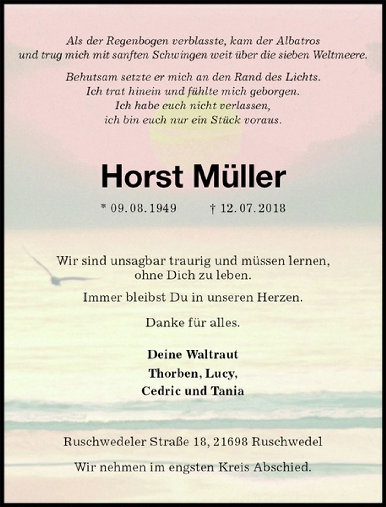<p>Als der Regenbogen verblasste, kam der Albatros<br />und trug mich mit sanften Schwingen weit über die sieben Weltmeere.<br />Behutsam setzte er mich an den Rand des Lichts.<br />Ich trat hinein und fühlte mich geborgen.<br />Ich habe euch nicht verlassen,<br />ich bin euch nur ein Stück voraus.<br />Horst Müller<br />* 09. 08. 1949 † 12. 07. 2018<br />Wir sind unsagbar traurig und müssen lernen,<br />ohne Dich zu leben.<br />Immer bleibst Du in unseren Herzen.<br />Danke für alles.<br />Deine Waltraut<br />Thorben, Lucy,<br />Cedric und Tania<br />Ruschwedeler Straße 18, 21698 Ruschwedel</p>
<p>Wir nehmen im engsten Kreis Abschied.</p>