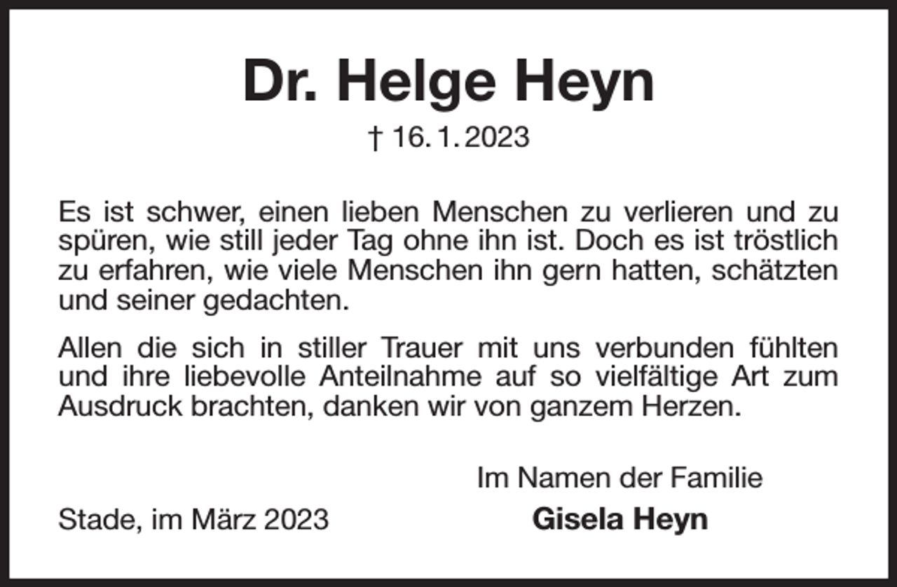 <p>Dr. Helge Heyn<br />† 16. 1. 2023<br />Es ist schwer, einen lieben Menschen zu verlieren und zu spüren, wie still jeder Tag ohne ihn ist. Doch es ist tröstlich zu erfahren, wie viele Menschen ihn gern hatten, schätzten und seiner gedachten.<br />Allen die sich in stiller Trauer mit uns verbunden fühlten<br />und ihre liebevolle Anteilnahme auf so vielfältige Art zum Ausdruck brachten, danken wir von ganzem Herzen.<br />Im Namen der Familie<br />Stade, im März 2023 Gisela Heyn</p>