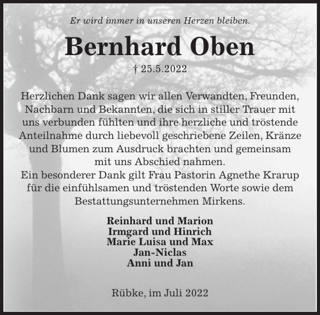 <p>Er wird immer in unseren Herzen bleiben.<br />Bernhard Oben<br />† 25.5.2022<br />Herzlichen Dank sagen wir allen Verwandten, Freunden,<br />Nachbarn und Bekannten, die sich in stiller Trauer mit<br />uns verbunden fühlten und ihre herzliche und tröstende<br />Anteilnahme durch liebevoll geschriebene Zeilen, Kränze<br />und Blumen zum Ausdruck brachten und gemeinsam<br />mit uns Abschied nahmen.<br />Ein besonderer Dank gilt Frau Pastorin Agnethe Krarup<br />für die einfühlsamen und tröstenden Worte sowie dem<br />Bestattungsunternehmen Mirkens.<br />Reinhard und Marion<br />Irmgard und Hinrich<br />Marie Luisa und Max<br />Jan-Niclas<br />Anni und Jan</p><p>Rübke, im Juli 2022</p>