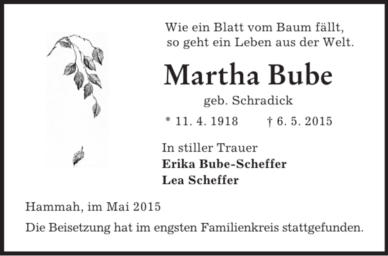 <p>Wie ein Blatt vom Baum fällt,<br />so geht ein Leben aus der Welt.<br />Martha Bube<br />geb. Schradick<br />* 11. 4. 1918 † 6. 5. 2015<br />In stiller Trauer<br />Erika Bube-Scheffer<br />Lea Scheffer<br />Hammah, im Mai 2015<br />Die Beisetzung hat im engsten Familienkreis stattgefunden.</p>