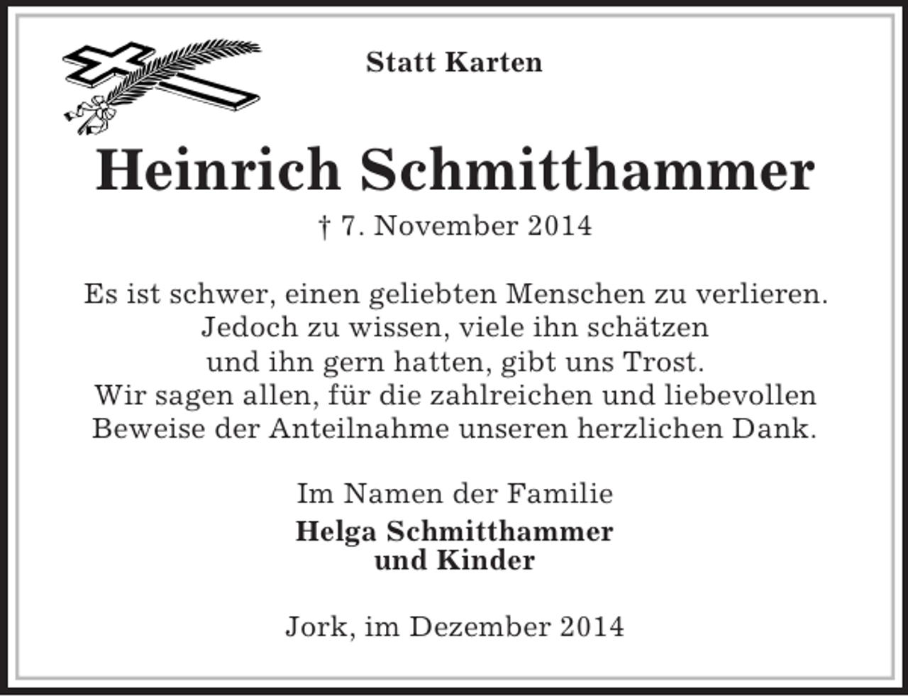 <p>Statt Karten</p><p>Heinrich Schmitthammer<br />† 7. November 2014<br />Es ist schwer, einen geliebten Menschen zu verlieren.<br />Jedoch zu wissen, viele ihn schätzen<br />und ihn gern hatten, gibt uns Trost.<br />Wir sagen allen, für die zahlreichen und liebevollen<br />Beweise der Anteilnahme unseren herzlichen Dank.<br />Im Namen der Familie<br />Helga Schmitthammer<br />und Kinder<br />Jork, im Dezember 2014</p>
