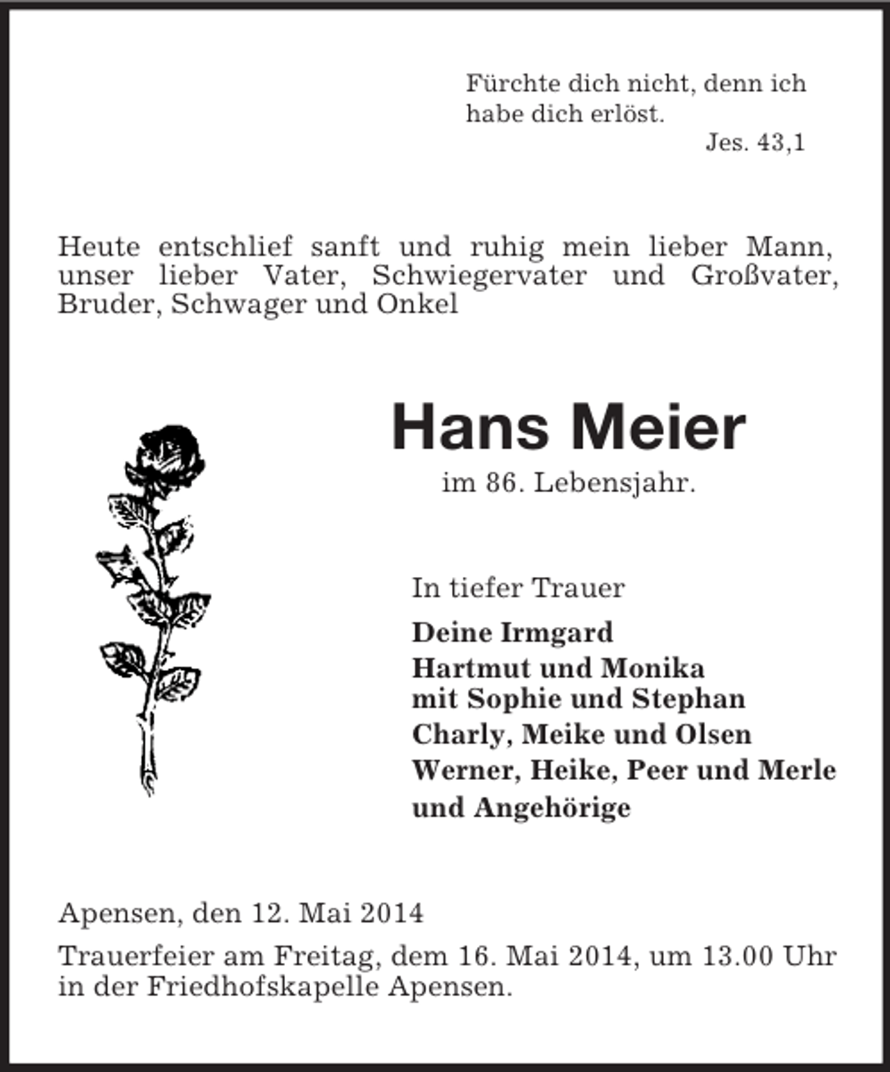 <p>Fürchte dich nicht, denn ich<br />habe dich erlöst.<br />Jes. 43,1<br />Heute entschlief sanft und ruhig mein lieber Mann,<br />unser lieber Vater, Schwiegervater und Großvater,<br />Bruder, Schwager und Onkel<br />Hans Meier<br />im 86. Lebensjahr.<br />In tiefer Trauer<br />Deine Irmgard<br />Hartmut und Monika<br />mit Sophie und Stephan<br />Charly, Meike und Olsen<br />Werner, Heike, Peer und Merle<br />und Angehörige<br />Apensen, den 12. Mai 2014<br />Trauerfeier am Freitag, dem 16. Mai 2014, um 13.00 Uhr in der Friedhofskapelle Apensen.</p>
