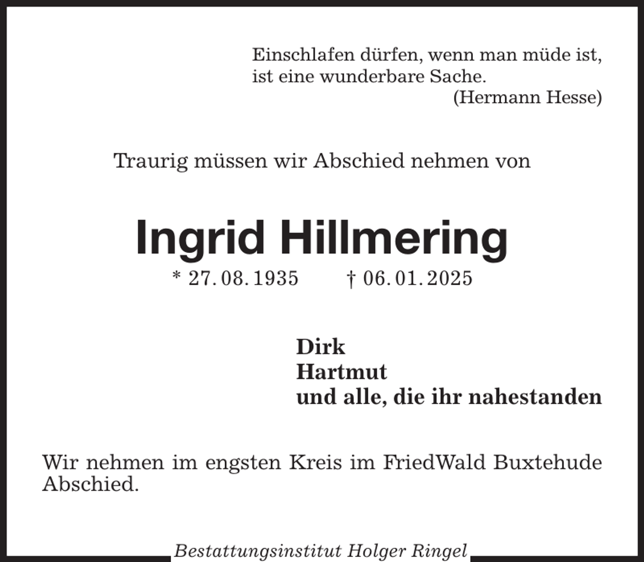 <p>Einschlafen dürfen, wenn man müde ist,<br />ist eine wunderbare Sache.<br />(Hermann Hesse)<br />Traurig müssen wir Abschied nehmen von<br />Ingrid Hillmering<br />* 27. 08. 1935 † 06. 01. 2025<br />Dirk<br />Hartmut<br />und alle, die ihr nahestanden<br />Wir nehmen im engsten Kreis im FriedWald Buxtehude Abschied.<br />Bestattungsinstitut Holger Ringel</p>