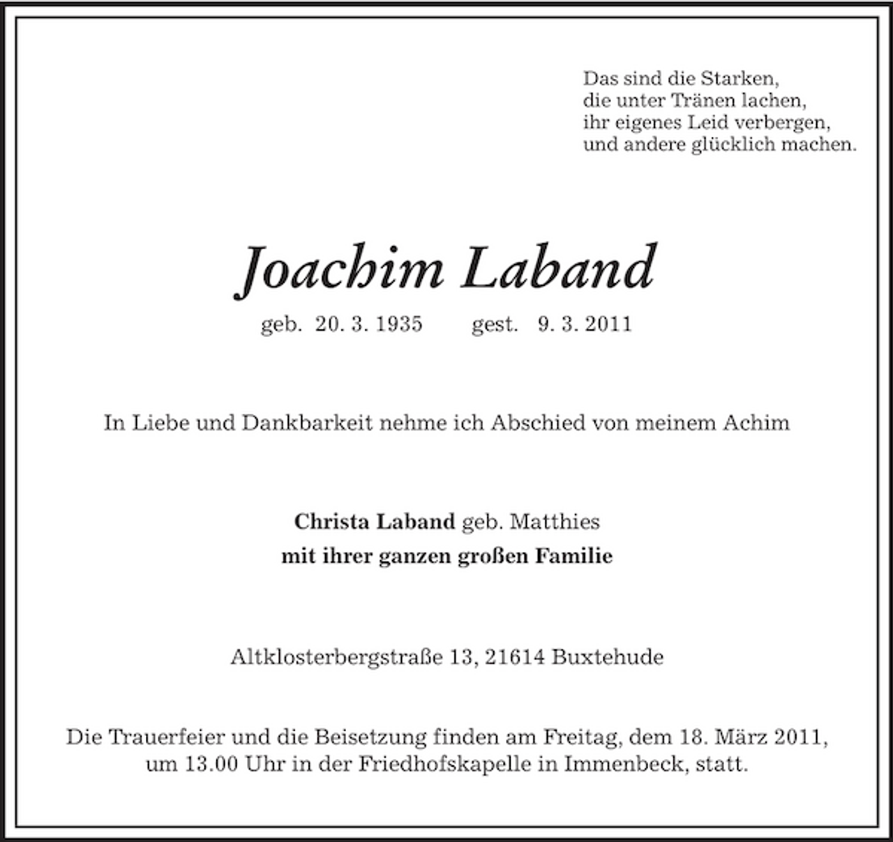 <p>Das sind die Starken, die unter Tränen lachen, ihr eigenes Leid verbergen, und andere glücklich machen.</p>
<p>Joachim Laband<br />geb. 20. 3. 1935 gest. 9. 3. 2011 In Liebe und Dankbarkeit nehme ich Abschied von meinem Achim</p>
<p>Christa Laband geb. Matthies mit ihrer ganzen großen Familie</p>
<p>Altklosterbergstraße 13, 21614 Buxtehude</p>
<p>Die Trauerfeier und die Beisetzung finden am Freitag, dem 18. März 2011, um 13.00 Uhr in der Friedhofskapelle in Immenbeck, statt.</p>
