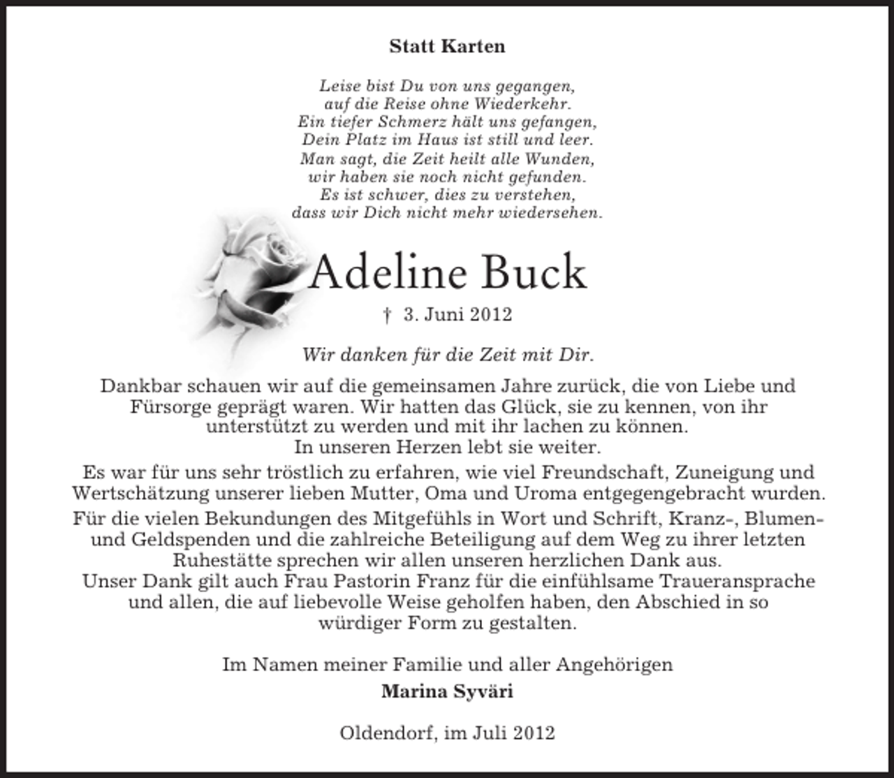 <p>Statt Karten<br />Leise bist Du von uns gegangen,<br />auf die Reise ohne Wiederkehr.<br />Ein tiefer Schmerz hält uns gefangen,<br />Dein Platz im Haus ist still und leer.<br />Man sagt, die Zeit heilt alle Wunden,<br />wir haben sie noch nicht gefunden.<br />Es ist schwer, dies zu verstehen,<br />dass wir Dich nicht mehr wiedersehen.</p><p>Adeline Buck<br />† 3. Juni 2012<br />Wir danken für die Zeit mit Dir.<br />Dankbar schauen wir auf die gemeinsamen Jahre zurück, die von Liebe und<br />Fürsorge geprägt waren. Wir hatten das Glück, sie zu kennen, von ihr<br />unterstützt zu werden und mit ihr lachen zu können.<br />In unseren Herzen lebt sie weiter.<br />Es war für uns sehr tröstlich zu erfahren, wie viel Freundschaft, Zuneigung und<br />Wertschätzung unserer lieben Mutter, Oma und Uroma entgegengebracht wurden.<br />Für die vielen Bekundungen des Mitgefühls in Wort und Schrift, Kranz-, Blumenund Geldspenden und die zahlreiche Beteiligung auf dem Weg zu ihrer letzten<br />Ruhestätte sprechen wir allen unseren herzlichen Dank aus.<br />Unser Dank gilt auch Frau Pastorin Franz für die einfühlsame Traueransprache<br />und allen, die auf liebevolle Weise geholfen haben, den Abschied in so<br />würdiger Form zu gestalten.<br />Im Namen meiner Familie und aller Angehörigen<br />Marina Syväri<br />Oldendorf, im Juli 2012</p>