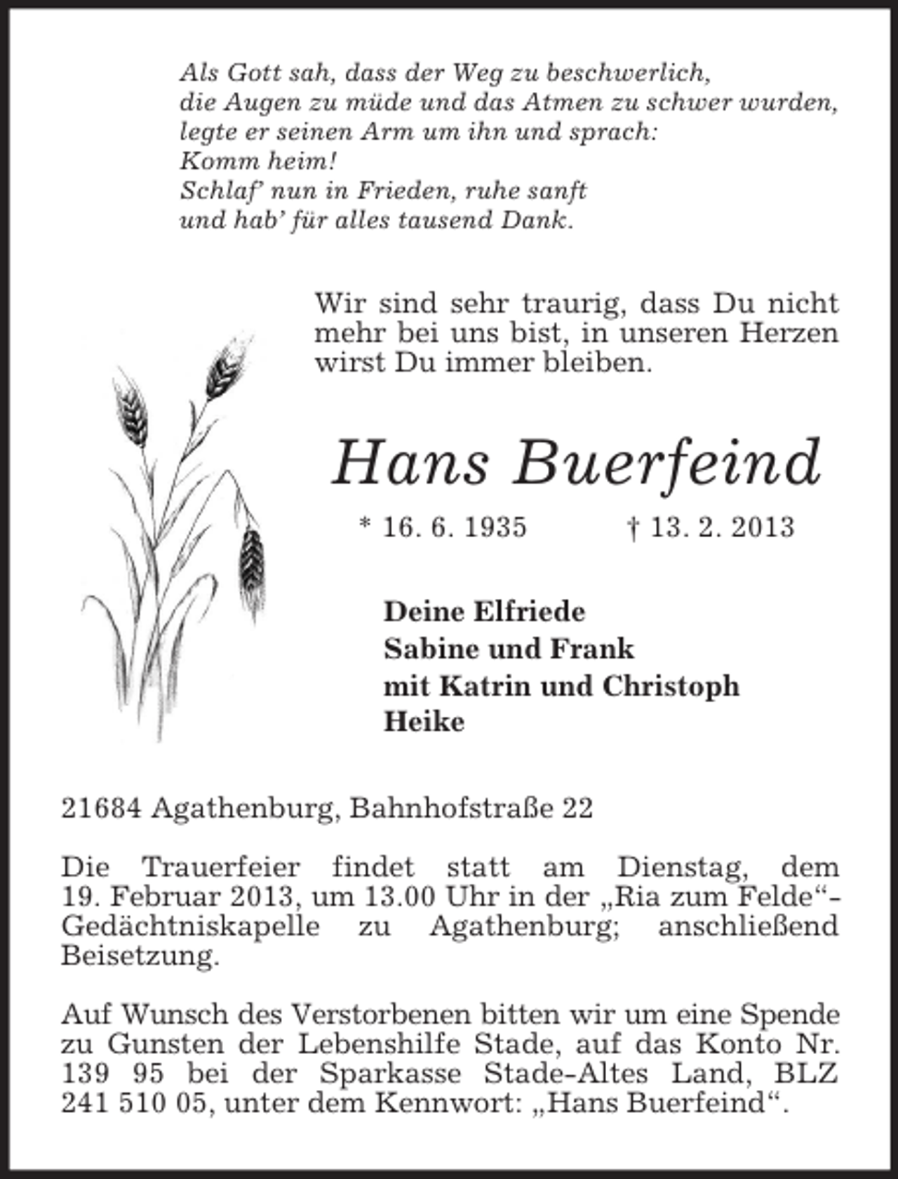<p>Als Gott sah, dass der Weg zu beschwerlich,<br />die Augen zu müde und das Atmen zu schwer wurden,<br />legte er seinen Arm um ihn und sprach:<br />Komm heim!<br />Schlaf’ nun in Frieden, ruhe sanft<br />und hab’ für alles tausend Dank.<br />Wir sind sehr traurig, dass Du nicht mehr bei uns bist, in unseren Herzen wirst Du immer bleiben.<br />Hans Buerfeind<br />* 16. 6. 1935 † 13. 2. 2013<br />Deine Elfriede<br />Sabine und Frank<br />mit Katrin und Christoph<br />Heike<br />21684 Agathenburg, Bahnhofstraße 22</p><p>Die Trauerfeier findet statt am Dienstag, dem<br />19. Februar 2013, um 13.00 Uhr in der „Ria zum Felde“-<br />Gedächtniskapelle zu Agathenburg; anschließend<br />Beisetzung.</p><p>Auf Wunsch des Verstorbenen bitten wir um eine Spende<br />zu Gunsten der Lebenshilfe Stade, auf das Konto Nr. 139 95 bei der Sparkasse Stade-Altes Land, BLZ<br />241 510 05, unter dem Kennwort: „Hans Buerfeind“.</p>