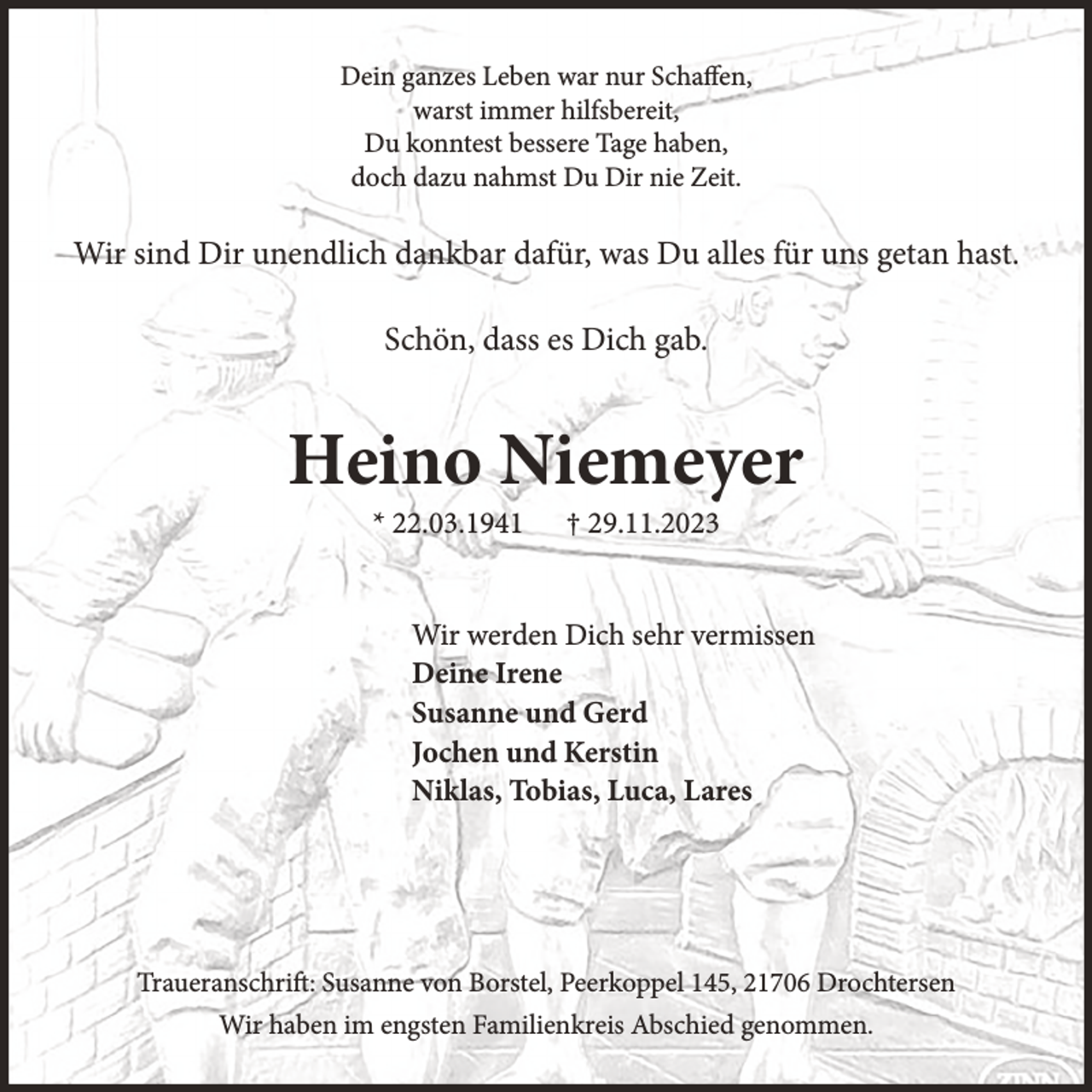 <p>Dein ganzes Leben war nur Schaffen,<br />warst immer hilfsbereit,<br />Du konntest bessere Tage haben,<br />doch dazu nahmst Du Dir nie Zeit.</p><p>Wir sind Dir unendlich dankbar dafür, was Du alles für uns getan hast.<br />Schön, dass es Dich gab.</p><p>Heino Niemeyer<br />* 22.03.1941</p><p>† 29.11.2023</p><p>Wir werden Dich sehr vermissen<br />Deine Irene<br />Susanne und Gerd<br />Jochen und Kerstin<br />Niklas, Tobias, Luca, Lares</p><p>Traueranschrift: Susanne von Borstel, Peerkoppel 145, 21706 Drochtersen<br />Wir haben im engsten Familienkreis Abschied genommen.</p>
