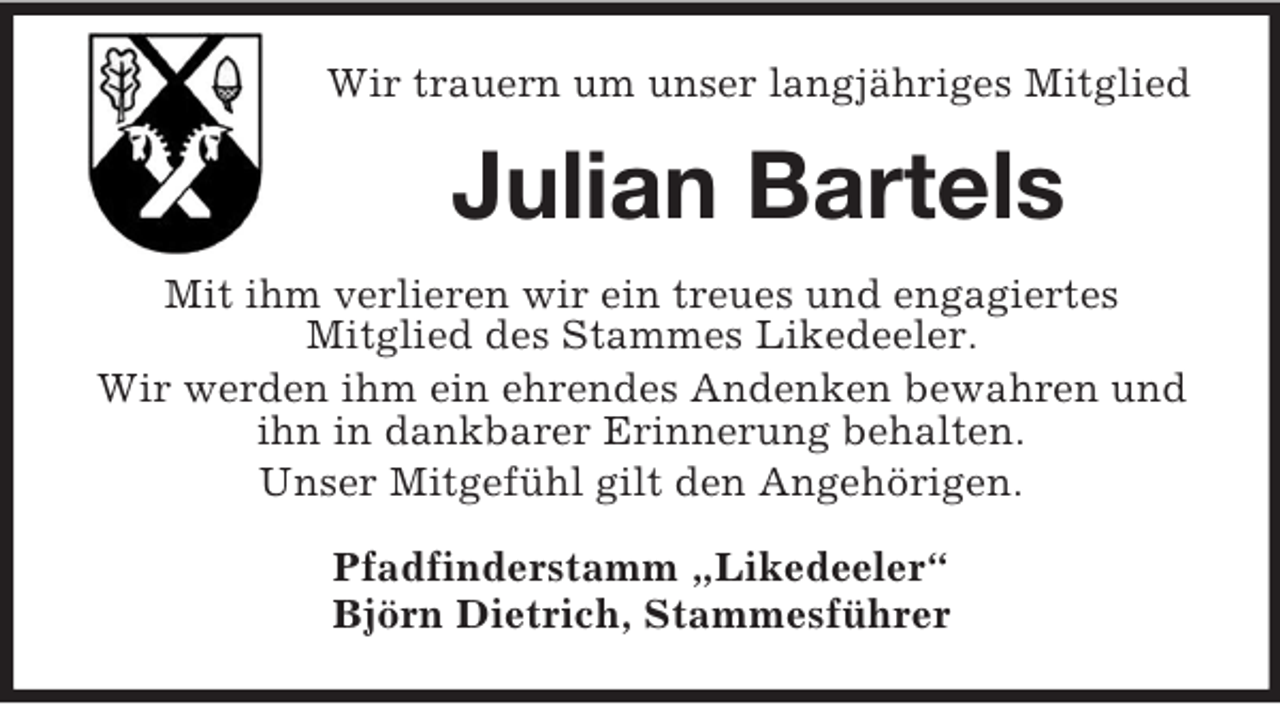 <p>Wir trauern um unser langjähriges Mitglied</p><p>Julian Bartels<br />Mit ihm verlieren wir ein treues und engagiertes<br />Mitglied des Stammes Likedeeler.<br />Wir werden ihm ein ehrendes Andenken bewahren und<br />ihn in dankbarer Erinnerung behalten.<br />Unser Mitgefühl gilt den Angehörigen.<br />Pfadfinderstamm „Likedeeler“<br />Björn Dietrich, Stammesführer</p>