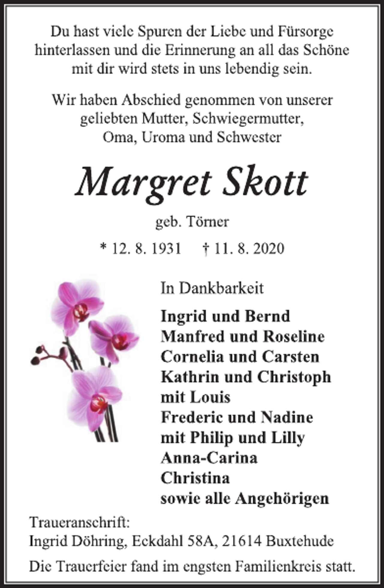 <p>Du hast viele Spuren der Liebe und Fürsorge hinterlassen und die Erinnerung an all das Schöne mit dir wird stets in uns lebendig sein.<br />Wir haben Abschied genommen von unserer geliebten Mutter, Schwiegermutter, Oma, Uroma und Schwester<br />Margret Skott<br />geb. Törner<br />* 12. 8. 1931 † 11. 8. 2020<br />In Dankbarkeit Ingrid und Bernd Manfred und Roseline Cornelia und Carsten Kathrin und Christoph mit Louis Frederic und Nadine mit Philip und Lilly Anna-Carina Christina sowie alle Angehörigen<br />Traueranschrift: Ingrid Döhring, Eckdahl 58A, 21614 Buxtehude Die Trauerfeier fand im engsten Familienkreis statt.</p>
