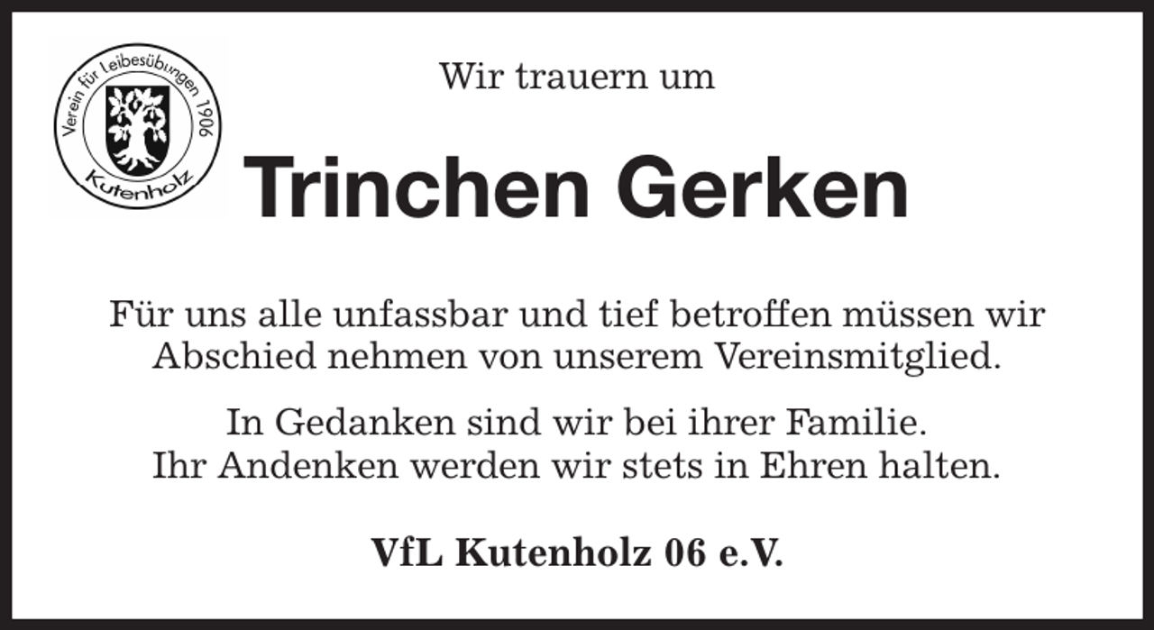 <p>Wir trauern um<br />Trinchen Gerken<br />Für uns alle unfassbar und tief betroffen müssen wir<br />Abschied nehmen von unserem Vereinsmitglied.<br />In Gedanken sind wir bei ihrer Familie.<br />Ihr Andenken werden wir stets in Ehren halten.<br />VfL Kutenholz 06 e.V.</p>