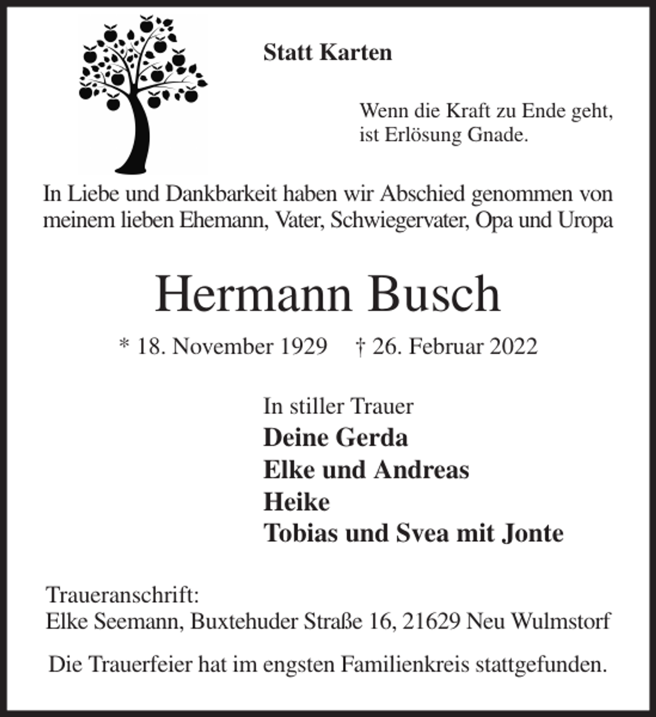 <p>Statt Karten<br />Wenn die Kraft zu Ende geht,<br />ist Erlösung Gnade.<br />In Liebe und Dankbarkeit haben wir Abschied genommen von<br />meinem lieben Ehemann, Vater, Schwiegervater, Opa und Uropa<br />Hermann Busch<br />* 18. November 1929 † 26. Februar 2022<br />In stiller Trauer<br />Deine Gerda<br />Elke und Andreas<br />Heike<br />Tobias und Svea mit Jonte<br />Traueranschrift:<br />Elke Seemann, Buxtehuder Straße 16, 21629 Neu Wulmstorf<br />Die Trauerfeier hat im engsten Familienkreis stattgefunden.</p>