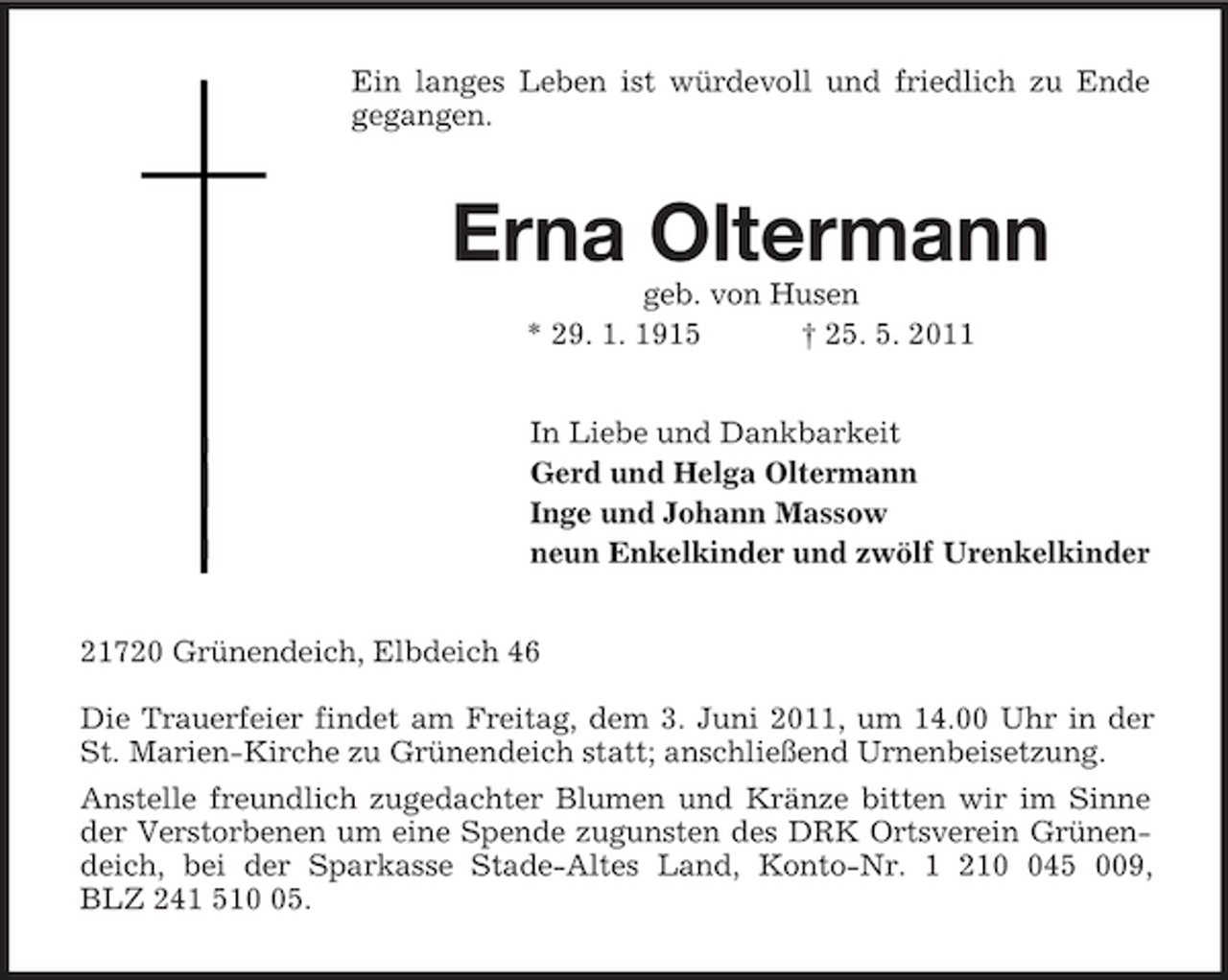 <p>Ein langes Leben ist würdevoll und friedlich zu Ende gegangen.<br />Erna Oltermann<br />geb. von Husen<br />* 29. 1. 1915 † 25. 5. 2011<br />In Liebe und Dankbarkeit<br />Gerd und Helga Oltermann<br />Inge und Johann Massow<br />neun Enkelkinder und zwölf Urenkelkinder<br />21720 Grünendeich, Elbdeich 46</p><p>Die Trauerfeier findet am Freitag, dem 3. Juni 2011, um 14.00 Uhr in der St. Marien-Kirche zu Grünendeich statt; anschließend Urnenbeisetzung.<br />Anstelle freundlich zugedachter Blumen und Kränze bitten wir im Sinne der Verstorbenen um eine Spende zugunsten des DRK Ortsverein Grünendeich, bei der Sparkasse Stade-Altes Land, Konto-Nr. 1 210 045 009,<br />BLZ 241 510 05.</p>