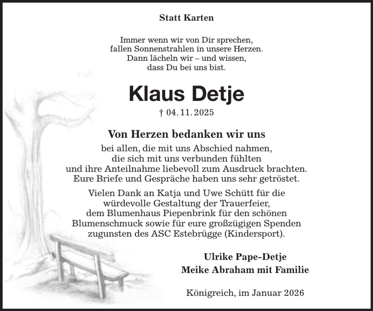 <p>Statt Karten<br />Immer wenn wir von Dir sprechen,<br />fallen Sonnenstrahlen in unsere Herzen.<br />Dann lächeln wir - und wissen,<br />dass Du bei uns bist.<br />Klaus Detje<br />† 04. 11. 2025<br />Von Herzen bedanken wir uns<br />bei allen, die mit uns Abschied nahmen,<br />die sich mit uns verbunden fühlten<br />und ihre Anteilnahme liebevoll zum Ausdruck brachten.<br />Eure Briefe und Gespräche haben uns sehr getröstet.<br />Vielen Dank an Katja und Uwe Schütt für die<br />würdevolle Gestaltung der Trauerfeier,<br />dem Blumenhaus Piepenbrink für den schönen<br />Blumenschmuck sowie für eure großzügigen Spenden<br />zugunsten des ASC Estebrügge (Kindersport).<br />Ulrike Pape-Detje<br />Meike Abraham mit Familie<br />Königreich, im Januar 2026</p>