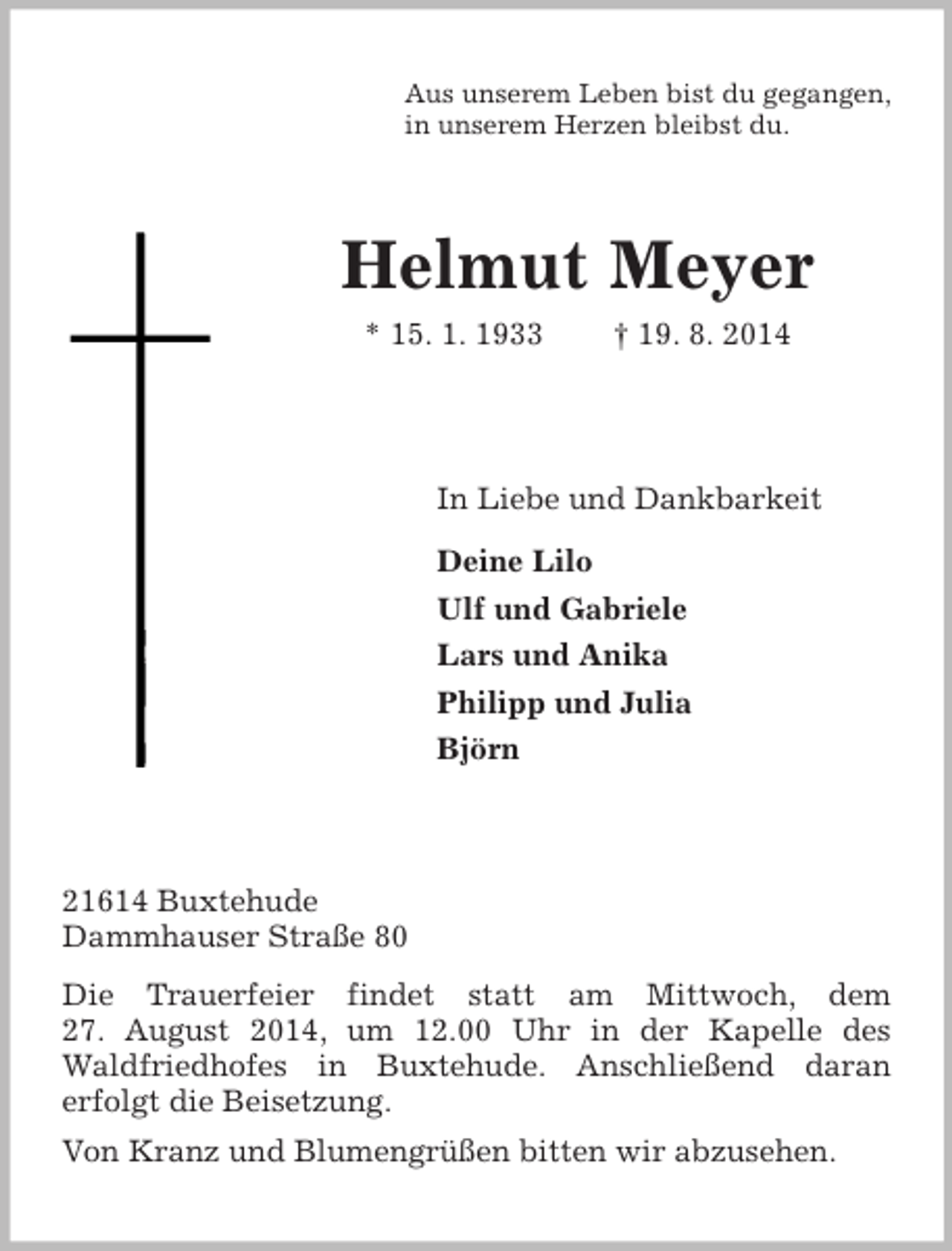 <p>Aus unserem Leben bist du gegangen,<br />in unserem Herzen bleibst du.<br />Helmut Meyer<br />* 15. 1. 1933 † 19. 8. 2014<br />In Liebe und Dankbarkeit<br />Deine Lilo<br />Ulf und Gabriele<br />Lars und Anika<br />Philipp und Julia<br />Björn<br />21614 Buxtehude<br />Dammhauser Straße 80<br />Die Trauerfeier findet statt am Mittwoch, dem<br />27. August 2014, um 12.00 Uhr in der Kapelle des<br />Waldfriedhofes in Buxtehude. Anschließend daran<br />erfolgt die Beisetzung.<br />Von Kranz und Blumengrüßen bitten wir abzusehen.</p>