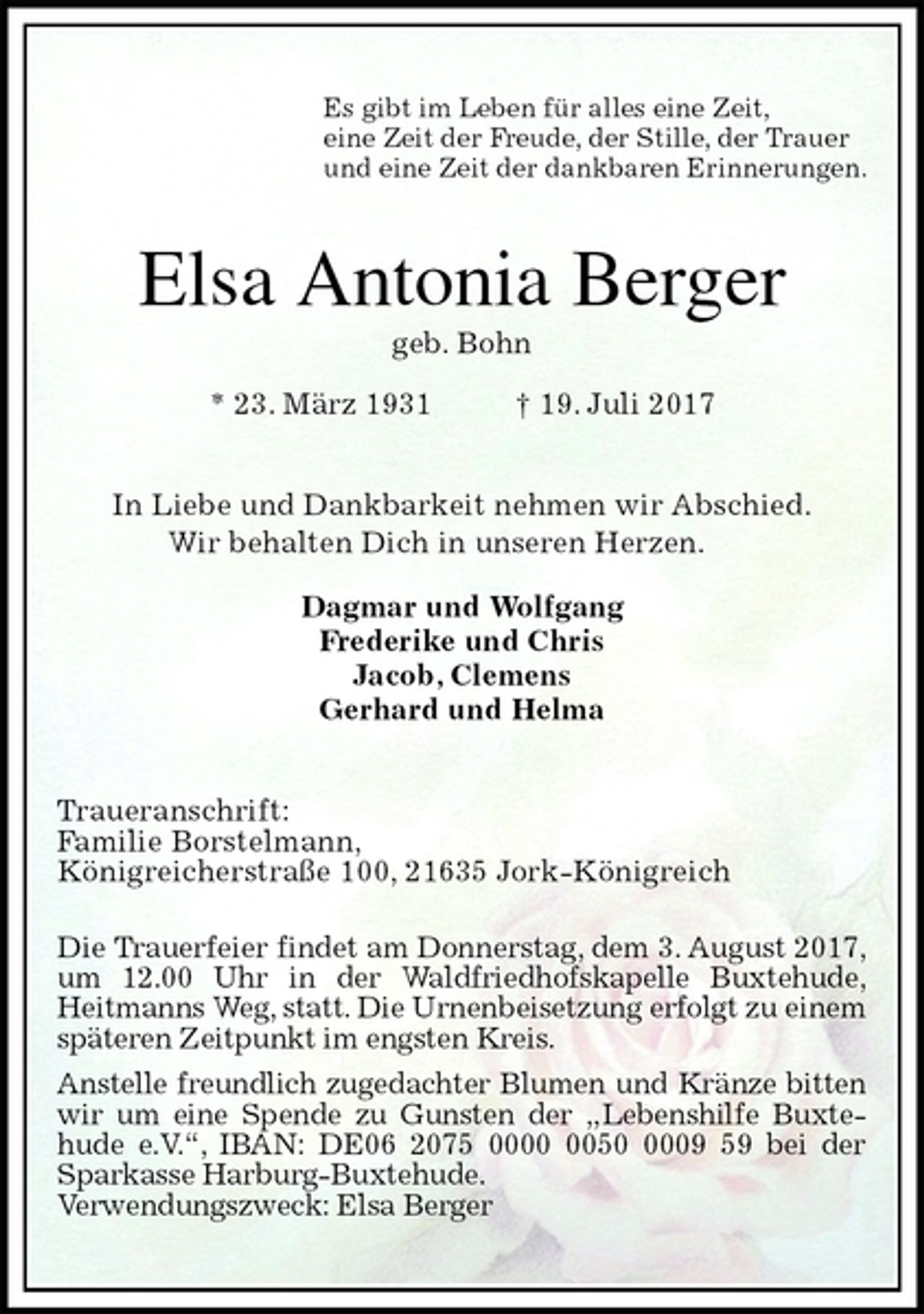 <p>Es gibt im Leben für alles eine Zeit,<br />eine Zeit der Freude, der Stille, der Trauer<br />und eine Zeit der dankbaren Erinnerungen.<br />Elsa Antonia Berger<br />geb. Bohn<br />* 23. März 1931 † 19. Juli 2017<br />In Liebe und Dankbarkeit nehmen wir Abschied.<br />Wir behalten Dich in unseren Herzen.</p><p>Dagmar und Wolfgang<br />Frederike und Chris<br />Jacob, Clemens<br />Gerhard und Helma<br />Traueranschrift:<br />Familie Borstelmann,<br />Königreicherstraße 100, 21635 Jork-Königreich</p><p>Die Trauerfeier findet am Donnerstag, dem 3. August 2017,<br />um 12.00 Uhr in der Waldfriedhofskapelle Buxtehude,<br />Heitmanns Weg, statt. Die Urnenbeisetzung erfolgt zu einem späteren Zeitpunkt im engsten Kreis.<br />Anstelle freundlich zugedachter Blumen und Kränze bitten wir um eine Spende zu Gunsten der „Lebenshilfe Buxte-<br />hude e.V.“, IBAN: DE06 2075 0000 0050 0009 59 bei der<br />Sparkasse Harburg-Buxtehude.<br />Verwendungszweck: Elsa Berger</p>