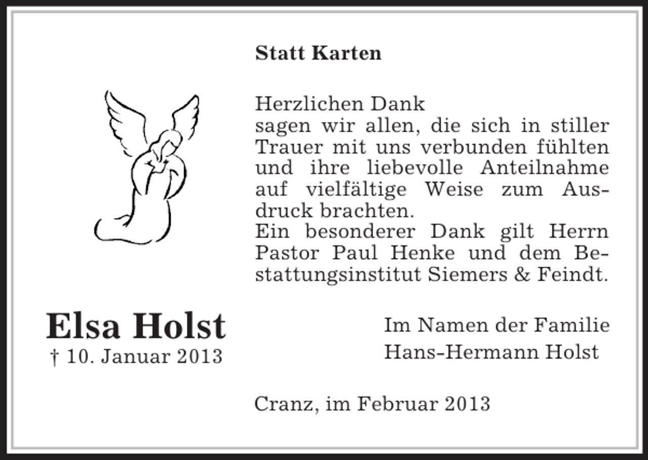 <p>Statt Karten<br />Herzlichen Dank<br />sagen wir allen, die sich in stiller<br />Trauer mit uns verbunden fühlten<br />und ihre liebevolle Anteilnahme<br />auf vielfältige Weise zum Ausdruck brachten.<br />Ein besonderer Dank gilt Herrn<br />Pastor Paul Henke und dem Bestattungsinstitut Siemers &amp; Feindt.</p><p>Elsa Holst<br />† 10. Januar 2013</p><p>Im Namen der Familie<br />Hans-Hermann Holst<br />Cranz, im Februar 2013</p>