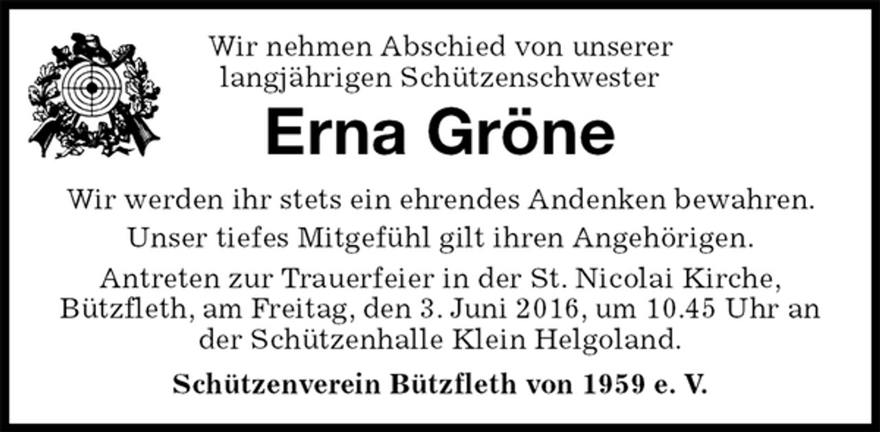 <p>Antreten zur Trauerfeier in der St. Nicolai Kirche,<br />Bützfleth, am Freitag, den 3. Juni 2016, um 10.45 Uhr an der Schützenhalle Klein Helgoland.<br />Schützenverein Bützfleth von 1959 e. V.<br />Erna Gröne<br />Wir werden ihr stets ein ehrendes Andenken bewahren. Unser tiefes Mitgefühl gilt ihren Angehörigen.<br />Wir nehmen Abschied von unserer<br />langjährigen Schützenschwester</p>
