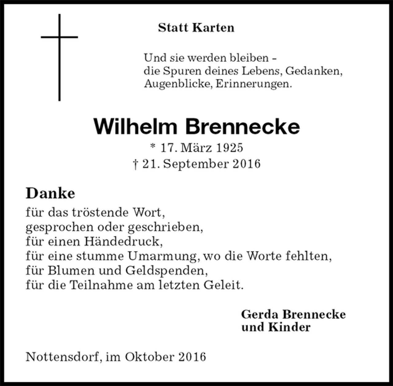<p>Statt Karten<br />Und sie werden bleiben -<br />die Spuren deines Lebens, Gedanken,<br />Augenblicke, Erinnerungen.<br />Wilhelm Brennecke<br />* 17. März 1925<br />† 21. September 2016<br />Danke<br />für das tröstende Wort,<br />gesprochen oder geschrieben,<br />für einen Händedruck,<br />für eine stumme Umarmung, wo die Worte fehlten,<br />für Blumen und Geldspenden,<br />für die Teilnahme am letzten Geleit.<br />Gerda Brennecke<br />und Kinder<br />Nottensdorf, im Oktober 2016</p>