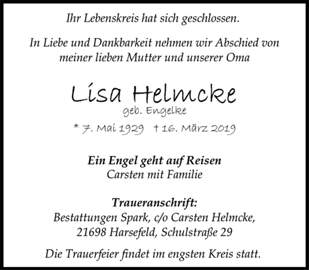 <p>Ihr Lebenskreis hat sich geschlossen.<br />In Liebe und Dankbarkeit nehmen wir Abschied von<br />meiner lieben Mutter und unserer Oma<br />Lisa Helmcke<br />geb. Engelke<br />* 7. Mai 1929 † 16. März 2019<br />Ein Engel geht auf Reisen<br />Carsten mit Familie<br />Traueranschrift:<br />Bestattungen Spark, c/o Carsten Helmcke,<br />21698 Harsefeld, Schulstraße 29<br />Die Trauerfeier findet im engsten Kreis statt.</p>