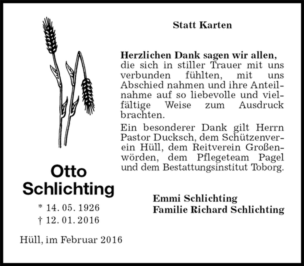 <p>Statt Karten<br />Herzlichen Dank sagen wir allen,<br />die sich in stiller Trauer mit uns verbunden fühlten, mit uns<br />Abschied nahmen und ihre Anteilnahme auf so liebevolle und vielfältige Weise zum Ausdruck brachten.<br />Ein besonderer Dank gilt Herrn Pastor Ducksch, dem Schützenverein Hüll, dem Reitverein Großenwörden, dem Pflegeteam Pagel und dem Bestattungsinstitut Toborg.<br />Emmi Schlichting<br />Familie Richard Schlichting<br />Hüll, im Februar 2016<br />Otto<br />Schlichting<br />* 14. 05. 1926<br />† 12. 01. 2016</p>