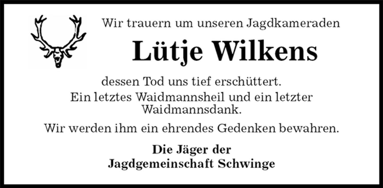 <p>Wir trauern um unseren Jagdkameraden<br />Lütje Wilkens<br />dessen Tod uns tief erschüttert.<br />Ein letztes Waidmannsheil und ein letzter<br />Waidmannsdank.<br />Wir werden ihm ein ehrendes Gedenken bewahren.<br />Die Jäger der<br />Jagdgemeinschaft Schwinge</p>
