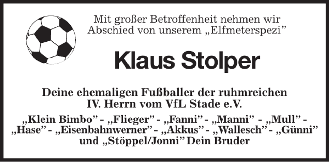 <p>Mit großer Betroffenheit nehmen wir<br />Abschied von unserem „Elfmeterspezi”<br />Klaus Stolper<br />Deine ehemaligen Fußballer der ruhmreichen<br />IV. Herrn vom VfL Stade e.V.<br />„Klein Bimbo” - „Flieger” - „Fanni” - „Manni” - „Mull” - „Hase” - „Eisenbahnwerner” - „Akkus” - „Wallesch” - „Günni”<br />und „Stöppel/Jonni” Dein Bruder</p>