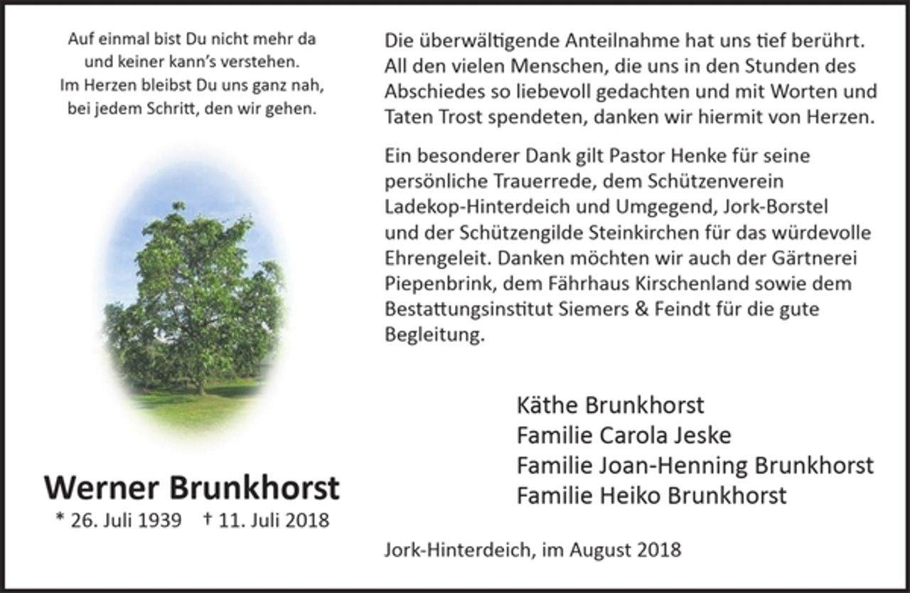 <p>Auf einmal bist Du nicht mehr da<br />und keiner kann's verstehen.<br />Im Herzen bleibst Du uns ganz nah,<br />bei jedem Schritt, den wir gehen.</p><p>Werner Brunkhorst<br />* 26. Juli 1939 + 11. Juli 2018</p><p>Die überwältigende Anteilnahme hat und tief berührt.<br />All den vielen Menschen, die uns in den Stunden des Abschiedes so liebevoll gedachten und mit Worten und Taten Trost spendeten, danken wir hiermit von Herzen.</p><p>Ein besonderer Dank gilt Pastor Henke für seine persönliche Trauerrede, dem Schützenverein Ladekop-Hinterdeich und Umgegend, Jork-Borstel und der Schützengilde Steinkirchen für das würdevolle Ehrengeleit. Danken möchten wir auch der Gärtnerei Piepenbrink, dem Fährhaus Kirschenland sowie dem Bestattungsinstitut Siemers &amp; Feindt für die gute Begleitung.</p><p>Käthe Brunkhorst<br />Familie Carola Jeske<br />Familie Joan-Henning Brunkhorst<br />Familie Heiko Brunkhorst</p><p>Jork-Hinterdeich, im August 2018</p>